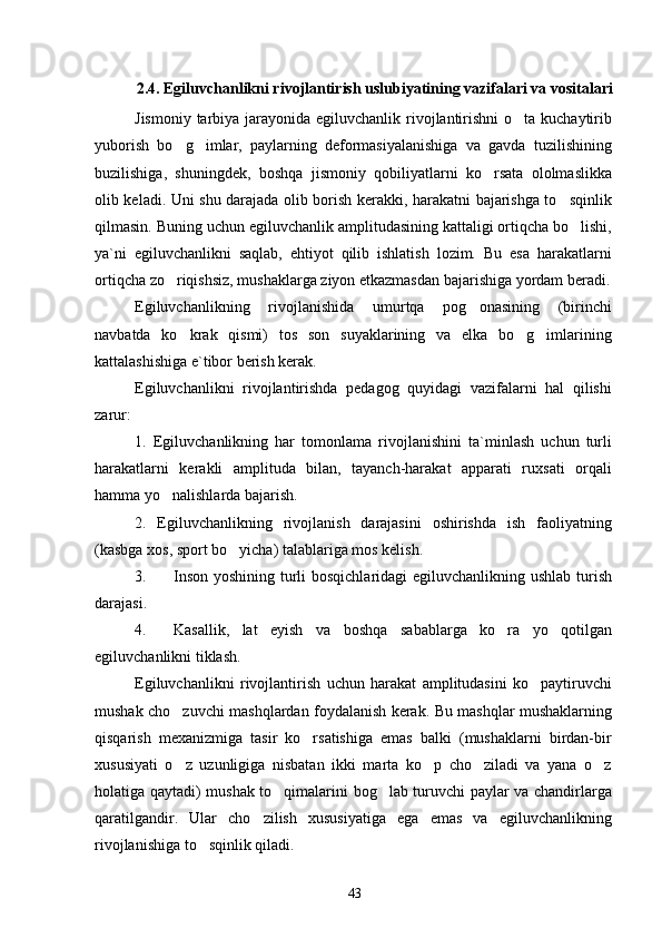 2. 4 .  Egiluvchanlikni rivojlantirish uslubiyatining vazifalari va vositalari
Jismoniy tarbiya jarayonida egiluvchanlik rivojlantirishni  o ta kuchaytirib
yuborish   bo g imlar,   paylarning   deformasiyalanishiga   va   gavda   tuzilishining	
 
buzilishiga,   shuningdek,   boshqa   jismoniy   qobiliyatlarni   ko rsata   ololmaslikka	

olib keladi. Uni shu darajada olib borish kerakki, harakatni bajarishga to sqinlik	

qilmasin. Buning uchun egiluvchanlik amplitudasining kattaligi ortiqcha bo lishi,	

ya`ni   egiluvchanlikni   saqlab,   ehtiyot   qilib   ishlatish   lozim.   Bu   esa   harakatlarni
ortiqcha zo riqishsiz, mushaklarga ziyon etkazmasdan bajarishiga yordam beradi.	

Egiluvchanlikning   rivojlanishida   umurtqa   pog onasining   (birinchi	

navbatda   ko krak   qismi)   tos   son   suyaklarining   va   elka   bo g imlarining	
  
kattalashishiga e`tibor berish kerak.
Egiluvchanlikni   rivojlantirishda   pedagog   quyidagi   vazifalarni   hal   qilishi
zarur:
1.   Egiluvchanlikning   har   tomonlama   rivojlanishini   ta`minlash   uchun   turli
harakatlarni   kerakli   amplituda   bilan,   tayanch-harakat   apparati   ruxsati   orqali
hamma yo nalishlarda bajarish.	

2.   Egiluvchanlikning   rivojlanish   darajasini   oshirishda   ish   faoliyatning
(kasbga xos, sport bo yicha) talablariga mos kelish	
 .
3. Inson yoshining turli bosqichlaridagi egiluvchanlikning ushlab turish
darajasi.
4. Kasallik,   lat   eyish   va   boshqa   sabablarga   ko ra   yo qotilgan	
 
egiluvchanlikni tiklash.
Egiluvchanlikni   rivojlantirish   uchun   harakat   amplitudasini   ko paytiruvchi	

mushak cho zuvchi mashqlardan foydalanish kerak. Bu mashqlar mushaklarning	

qisqarish   mexanizmiga   tasir   ko rsatishiga   emas   balki   (mushaklarni   birdan-bir	

xususiyati   o z   uzunligiga   nisbatan   ikki   marta   ko p   cho ziladi   va   yana   o z	
   
holatiga qaytadi) mushak to qimalarini bog lab turuvchi paylar va chandirlarga	
 
qaratilgandir.   Ular   cho zilish   xususiyatiga   ega   emas   va   egiluvchanlikning	

rivojlanishiga to sqinlik qiladi.	

43 