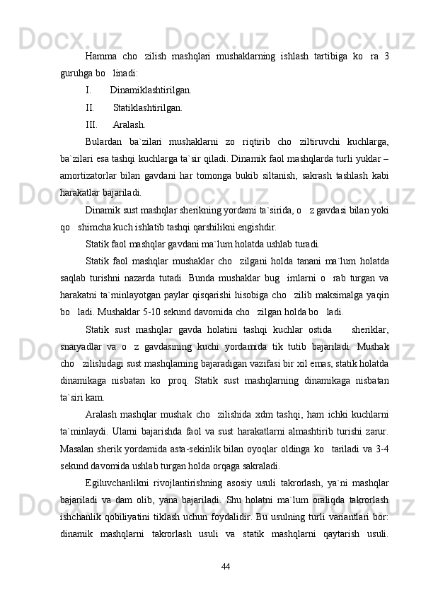Hamma   cho zilish   mashqlari   mushaklarning   ishlash   tartibiga   ko ra   3 
guruhga bo linadi:	

I. Dinamiklashtirilgan.
II.  Statiklashtirilgan.
III.  Aralash.
Bulardan   ba`zilari   mushaklarni   zo riqtirib   cho ziltiruvchi   kuchlarga,	
 
ba`zilari esa tashqi kuchlarga ta`sir qiladi. Dinamik faol mashqlarda turli yuklar –
amortizatorlar   bilan   gavdani   har   tomonga   bukib   siltanish,   sakrash   tashlash   kabi
harakatlar bajariladi.
Dinamik sust mashqlar  sherikning yordami ta`sirida, o z gavdasi bilan yoki	

qo shimcha kuch ishlatib tashqi qarshilikni engishdir.	

Statik faol mashqlar gavdani ma`lum holatda ushlab turadi.
Statik   faol   mashqlar   mushaklar   cho zilgani   holda   tanani   ma`lum   holatda	

saqlab   turishni   nazarda   tutadi.   Bunda   mushaklar   bug imlarni   o rab   turgan   va	
 
harakatni   ta`minlayotgan   paylar   qisqarishi   hisobiga   cho zilib   maksimalga   yaqin

bo ladi. Mushaklar 5-10 sekund davomida cho zilgan holda bo ladi.	
  
Statik   sust   mashqlar   gavda   holatini   tashqi   kuchlar   ostida     sheriklar,	

snaryadlar   va   o z   gavdasining   kuchi   yordamida   tik   tutib   bajariladi.   Mushak	

cho zilishidagi sust mashqlarning bajaradigan vazifasi bir xil emas, statik holatda	

dinamikaga   nisbatan   ko proq.   Statik   sust   mashqlarning   dinamikaga   nisbatan	

ta`siri kam.
Aralash   mashqlar   mushak   cho zilishida   xdm   tashqi,   ham   ichki   kuchlarni	

ta`minlaydi.   Ularni   bajarishda   faol   va   sust   harakatlarni   almashtirib   turishi   zarur.
Masalan  sherik yordamida asta-sekinlik bilan oyoqlar oldinga ko tariladi  va 3-4	

sekund davomida ushlab turgan holda orqaga sakraladi.
Egiluvchanlikni   rivojlantirishning   asosiy   usuli   takrorlash,   ya`ni   mashqlar
bajariladi   va   dam   olib,   yana   bajariladi.   Shu   holatni   ma`lum   oraliqda   takrorlash
ishchanlik  qobiliyatini  tiklash  uchun  foydalidir. Bu  usulning  turli   variantlari   bor:
dinamik   mashqlarni   takrorlash   usuli   va   statik   mashqlarni   qaytarish   usuli.
44 