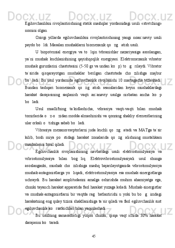 Egiluvchanlikni  rivojlantirishning statik  mashqlar  yordamidagi  usuli  «stretching»
nomini olgan.
Oxirgi   yillarda   egiluvchanlikni   rivojlantirishining   yangi   noan`naviy   usuli
paydo bo ldi. Masalan mushaklarni biomexanik qo zg atish usuli.  
U   biopotensial   energiya   va   to lqin   tebranishlar   nazariyasiga   asoslangan,	

ya`ni   mushak   kuchlanishining   qayishqoqlik   energiyasi.   Elektromexanik   vibrator
mushak guruxlarini chastotasini (5-50 gs va undan ko p) to g rilaydi. Vibrator	
  
ta`sirida   qisqarayotgan   mushaklar   berilgan   chastotada   cho zilishga   majbur	

bo ladi. Bu usul  yordamida egiluvchanlik rivojlanishi 10 martagacha tezlashadi.	

Bundan   tashqari   biomexanik   qo zg atish   seanslaridan   keyin   mushaklardagi	
 
harakat   darajasining   saqlanish   vaqti   an`anaviy   usulga   nisbatan   ancha   ko p	

bo ladi.	

Usul   muallifning   ta`kidlashicha,   vibrasiya   vaqti-vaqti   bilan   mushak
tomirlarida o z-o zidan modda almashinishi va qonning shakliy elementlarining	
 
ular orkali o tishiga sabab bo ladi.
 
Vibrasiya   mexanoreseptorlarni   juda   kuchli   qo zg atadi   va   MATga   ta`sir	
 
kilib,   bosh   miya   po stidagi   harakat   zonalarida   qo zg alishning   mustahkam	
  
manbalarini hosil qiladi.
Egiluvchanlik   rivojlanishining   navbatdagi   usuli   elektrostimulyasiya   va
vibrostimulyasiya   bilan   bog liq.   Elektrovibrostimulyasiyali   usul   shunga	

asoslanganki,   mushak   cho zilishiga   mashq   bajarilayotganida   vibrostimulyasiya	

mushak-antagonistlarga yo liqadi, elektrostimulyasiya  esa  mushak-sinergistlarga

uchraydi.   Bu   harakat   amplitudasini   amalga   oshirishda   muhim   ahamiyatga   ega,
chunki tayanch harakat apparatida faol harakat yuzaga keladi. Mushak-sinergistlar
va   mushak-antagonistlarni   bir   vaqtda   rag batlantirishi   u   yoki   bu   bo g imdagi	
  
harakatning eng qulay tizimi shakllanishiga ta`sir qiladi va faol egiluvchanlik sust
egiluvchanlik ko rsatkichlari bilan yaqinlashadi.	

Bu   usulning   samaradorligi   yuqori   chunki,   qisqa   vaqt   ichida   30%   harakat
darajasini ko taradi.	

45 