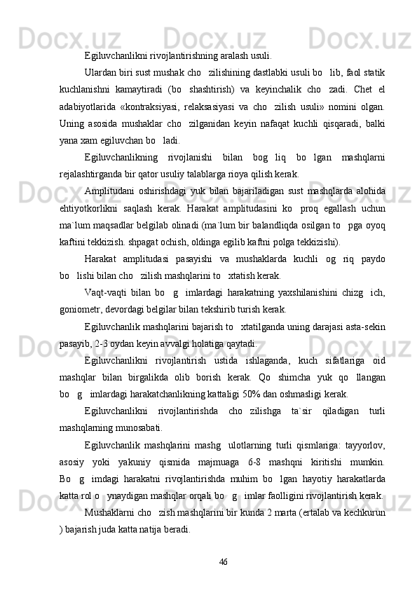 Egiluvchanlikni rivojlantirishning aralash usuli. 
Ulardan biri sust mushak cho zilishining dastlabki usuli bo lib, faol statik 
kuchlanishni   kamaytiradi   (bo shashtirish)   va   keyinchalik   cho zadi.   Chet   el	
 
adabiyotlarida   «kontraksiyasi,   relaksasiyasi   va   cho zilish   usuli»   nomini   olgan.	

Uning   asosida   mushaklar   cho zilganidan   keyin   nafaqat   kuchli   qisqaradi,   balki	

yana xam egiluvchan bo ladi.	

Egiluvchanlikning   rivojlanishi   bilan   bog liq   bo lgan   mashqlarni	
 
rejalashtirganda bir qator usuliy talablarga rioya qilish kerak.
Amplitudani   oshirishdagi   yuk   bilan   bajariladigan   sust   mashqlarda   alohida
e h tiyotkorlikni   saqlash   kerak.   Harakat   amplitudasini   ko proq   egallash   uchun	

ma`lum maqsadlar belgilab olinadi (ma`lum bir balandliqda osilgan to pga oyoq	

kaftini tekkizish. shpagat ochish, oldinga egilib kaftni polga tekkizishi).
Harakat   amplitudasi   pasayishi   va   mushaklarda   kuchli   og riq   paydo

bo lishi bilan cho zilish mashqlarini to xtatish kerak.	
  
Vaqt-vaqti   bilan   bo g imlardagi   harakatning   yaxshilanishini   chizg ich,	
  
goniometr, devordagi belgilar bilan tekshirib turish kerak.
Egiluvchanlik mashqlarini bajarish to xtatilganda uning darajasi asta-sekin	

pasayib, 2-3 oydan keyin avvalgi holatiga qaytadi.
E giluvchanlikni   rivojlantirish   ustida   ishlaganda,   kuch   sifatlariga   oid
mashqlar   bilan   birgalikda   olib   borish   kerak.   Qo shimcha   yuk   qo llangan	
 
bo g imlardagi harakatchanlikning kattaligi 50% dan oshmasligi kerak.	
 
Egiluvchanlikni   rivojlantirishda   cho zilishga   ta`sir   qiladigan	
   turli
mashqlarning munosabati.
Egiluvchanlik   mashqlarini   mashg ulotlarning   turli   qismlariga:   tayyorlov,	

asosiy   yoki   yakuniy   qismida   majmuaga   6-8   mashqni   kiritishi   mumkin.
Bo g imdagi   harakatni   rivojlantirishda   muhim   bo lgan   hayotiy   harakatlarda	
  
katta rol o ynaydigan mashqlar orqali bo g imlar faolligini rivojlantirish kerak.	
  
Mushaklarni cho zish mashqlarini bir kunda 2 marta (ertalab va kechkurun	

) bajarish juda katta natija beradi.
46 