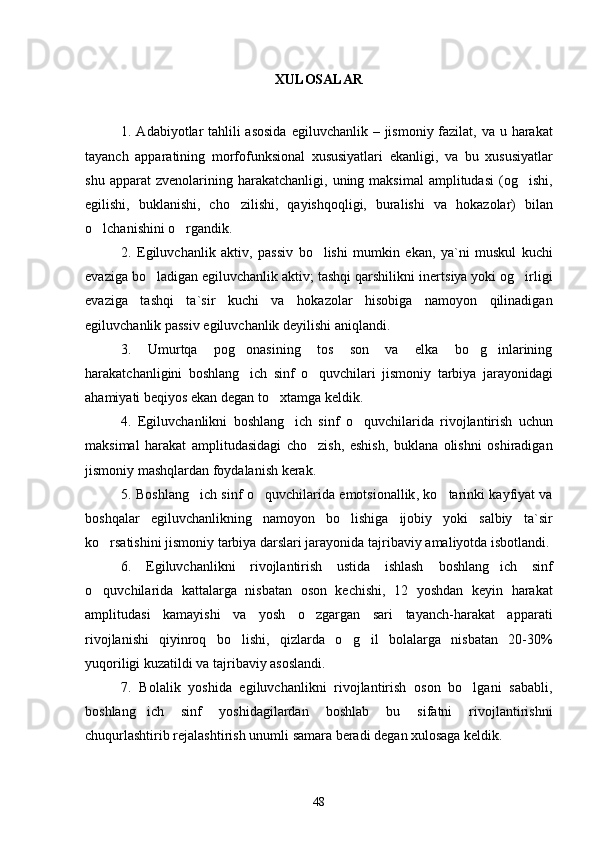 XULOSALAR
1. Adabiyotlar tahlili  asosida   egiluvchanlik   –   jismoniy fazilat,   va u   harakat
tayanch   apparatining   morfofunksional   xususiyatlari   ekanligi,   va   b u   xususiyatlar
shu  apparat  zvenolarining   harakatchanligi,  uning  maksimal  amplitudasi   (og ishi,
egilishi,   buklanishi,   cho zilishi,   qayishqoqligi,   buralishi   va	
   hokazolar)   bilan
o lchan	
 ishini o rgandik	 .
2.   Egiluvchanlik   aktiv,   passiv   bo lishi   mumkin	
   ekan,   ya`ni   m uskul   kuchi
evaziga bo ladigan egiluvchanlik aktiv; tashqi qarshilikni iner	
 t siya yoki og irligi	
evaziga   tashqi   ta ` sir   kuchi   va   hokazolar   hisobiga   namoyon   qilinadigan
egiluvchanlik passiv egiluvchanlik deyil ishi aniqlandi . 
3.   Umurtqa   pog onasining   tos   son   va   elka   bo g inlarining	
  
harakatchanligini   boshlang ich   sinf   o quvchilari   jismoniy  
  tarbiya   jarayonidagi
ahamiyati beqiyos  ekan degan to xtamga keldik	
 . 
4.   Egiluvchanlikni   boshlang ich   sinf   o quvchilarida  	
  rivojlantirish   uchun
maksimal   harakat   amplitudasidagi   cho zish,   eshish,   buklana   olishni   oshiradigan	

jismoniy mashqlardan foydalani sh kerak . 
5. Boshlang ich sinf o quvchilarida  	
  emo t sionallik ,   ko tarinki kayfiyat va	
boshqalar   egiluvchanlikning   namoyon   bo lishiga   ijobiy   yoki   salbiy   ta	
 ` sir
ko rsatishi	
 ni   jismoniy tarbiya darslari jarayonida tajribaviy  amaliyotda isbotla ndi .
6.   Egiluvchanlikni   rivojlantirish   ustida   ishlash   boshlang ich   sinf	

o quvchilari	
 da   kattalarga   nisbatan   oson   kech ishi,   12   yoshdan   keyin   harakat
amplitudasi   kamay ishi   va   yosh   o zgargan   sari   tayanch-harakat   apparati	

rivojlanishi   qiyinroq   bo l	
 ishi,   q izlarda   o g il   bolalarga   nisbatan   20-30%	 
yuqori ligi  kuzatildi  va tajribaviy asoslandi.  
7.   Bolalik   yoshida   egiluvchanlikni   rivojlantirish   oson   bo lgani   sababli	
 ,
boshlang ich   sinf  	
 yosh i dagilardan   boshlab   bu   sifatni   rivojlantirishni
chuqurlashtirib  rejalashtirish  unumli  samara beradi  degan xulosaga keldik . 
48 