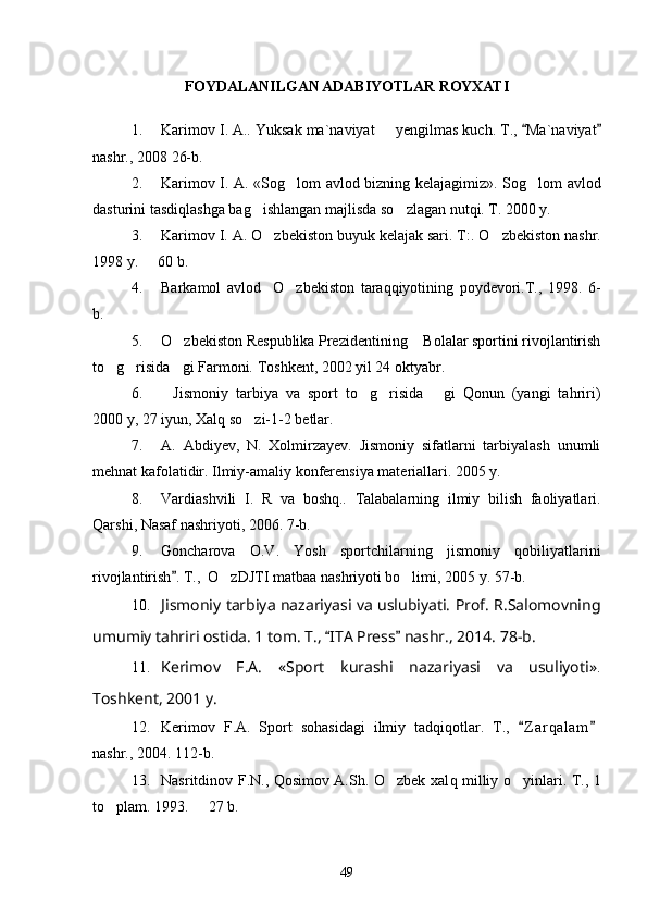 FOYDALANILGAN ADABIYOTLAR ROYXATI
1. Karimov I. A.. Yuksak ma`naviyat   	
 y engilmas kuch.  T.,  Ma`naviyat	 
nashr., 2008  26-b .
2. Karimov I. A. «So g	
 lom avlod bizning kelaja g imiz» .   So g	 lom avlod
dasturini tasdi q lashga ba g	
 ishlangan majlisda s o	 zlagan nut q i.  T. 2000 y. 
3. Karimov I. A.  O zbekiston	
  buyuk kelajak sari.  T:.  O	 zbekiston  nashr.
199 8  y.   	
 60 b .
4. Barkamol   avlod	
 O zbekiston   taraqqiyotining   poydevori.T.,   1998.	   6-
b.
5. O zbekiston Respublika Prezidentining  Bolalar sportini rivojlantirish	
 
to g risida gi Farmoni. 	
   Toshkent, 2002 yil 24 oktyabr.
6. Jismoniy   tarbiya   va   sport   to g risida   gi   Qonun   (yangi   tahriri)	
   
2000 y, 27 iyun, Xalq so zi-1-2 betlar.	

7. A.   Abdiyev,   N.   Xolmirzayev.   Jismoniy   sifatlarni   tarbiyalash   unumli
mehnat kafolatidir. Ilmiy-amaliy konferensiya materiallari. 2005 y.
8. Vardiashvili   I .   R   va   boshq ..   Talabalarning   ilmiy   bilish   faoliyatlari .
Qarshi , 	
 Nasaf  	 nashriyoti , 2006. 7- b .
9. Goncharova   O . V .  	
 Yosh   sportchilarning   jismoniy   qobiliyatlarini
rivojlantirish . T.,  O zDJTI matbaa nashriyoti bo limi, 2005 y. 57-b. 	
	 
10. Jismoniy tarbiya nazariyasi va uslubiyati. Prof. R.Salomovning
umumiy tahriri ostida. 1 tom. T.,  ITA Press  nashr., 2014. 78-b.	
 
11. Kerimov   F.A.   «Sport   kurashi   nazariyasi   va   usuliyoti» .
Toshkent, 2001 y.
12. Kerimov   F.A.   Sport   sohasidagi   ilmiy   tadqiqotlar.   T.,   Z a r qalam	
 
nashr., 2004. 112-b.
13. Nasritdinov F.N., Qosimov A.Sh. O zbek xal	
 q milliy o yinlari. T., 1	
to plam. 1993.   27 b.	
 
49 