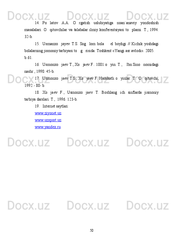 14. Po latov   A.A.   O rgatish   uslubiyatiga   noan`anaviy   yondoshish 
masalalari.   O qituvchilar   va   talabalar   ilmiy   konferentsiyasi   to plami.   T.,   1994.
 
32-b.
15. Usmanxo jayev   T.S.   Sog lom   bola     el   boyligi   //   Kichik   yoshdagi	
  
bolalarning jismoniy tarbiyasi t o	
 g risida. Toshkent «Yangi asr avlodi». 2005. 	 
b.61.
16. Usmonxo jaev T., Xo jaev F.. 1001 o yin. T.,  Ibn Sino nomidagi	
    
nashr., 1990. 45-b.
17. Usmonxo jaev T.S., Xo jaev F. Harakatli o yinlar. T.: O qituvchi,
   
1992.- 80- b.
18. Xo jaev   F.,   Usmonxo jaev   T.   Boshlang ich   sinflarda   jismoniy	
  
tarbiya darslari. T.,  1996. 123-b.
19. Internet saytlari:
www.ziyonet.uz .
www.uzsport.uz .
www.yandex.ru .
50 