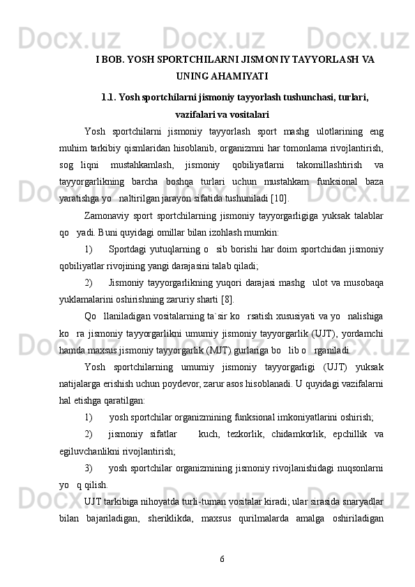 I BOB. YOSH SPORTCHILARNI JISMONIY TAYYORLASH VA
UNING AHAMIYATI
1.1. Yosh sportchilarni jismoniy tayyorlash tushunchasi, turlari,
vazifalari va vositalari
Yosh   sportchilarni   jismoniy   tayyorlash   sport   mashg ulotlarining   eng
muhim tarkibiy qismlaridan hisoblanib, organizmni har tomonlama rivojlantirish,
sog liqni   mustahkamlash,   jismoniy   qobiliyatlarni   takomillashtirish   va	

tayyorgarlikning   barcha   boshqa   turlari   uchun   mustahkam   funksional   baza
yaratishga yo naltirilgan jarayon sifatida tushuniladi	
  [10] .
Zamonaviy   sport   sportchilarning   jismoniy   tayyorgarligiga   yuksak   talablar
qo yadi. Buni quyidagi omillar bilan izohlash mumkin:	

1) Sportdagi  yutuqlarning o sib borishi  har doim  sportchidan jismoniy	

qobiliyatlar rivojining yangi darajasini talab qiladi;
2) Jismoniy   tayyorgarlikning   yuqori   darajasi   mashg ulot   va   musobaqa	

yuklamalarini oshirishning zaruriy sharti  [8] .
Qo llaniladigan vositalarning ta`sir ko rsatish xususiyati va yo nalishiga	
  
ko ra   jismoniy   tayyorgarlikni   umumiy   jismoniy   tayyorgarlik   (UJT),   yordamchi	

hamda maxsus jismoniy tayyorgarlik (MJT) gurlariga bo lib o rganiladi.	
 
Yosh   sportchilarning   umumiy   jismoniy   tayyorgarligi   (UJT)   yuksak
natijalarga erishish uchun poydevor, zarur asos hisoblanadi. U quyidagi vazifalarni
hal etishga qaratilgan:
1) yosh sportchilar organizmining funksional imkoniyatlarini oshirish;
2) jismoniy   sifatlar     kuch,   tezkorlik,   chidamkorlik,   epchillik   va	

egiluvchanlikni rivojlantirish;
3) yosh sportchilar organizmining jismoniy rivojlanishidagi nuqsonlarni
yo q qilish.	

UJT tarkibiga nihoyatda turli-tuman vositalar kiradi; ular sirasida snaryadlar
bilan   bajariladigan,   sheriklikda,   maxsus   qurilmalarda   amalga   oshiriladigan
6 