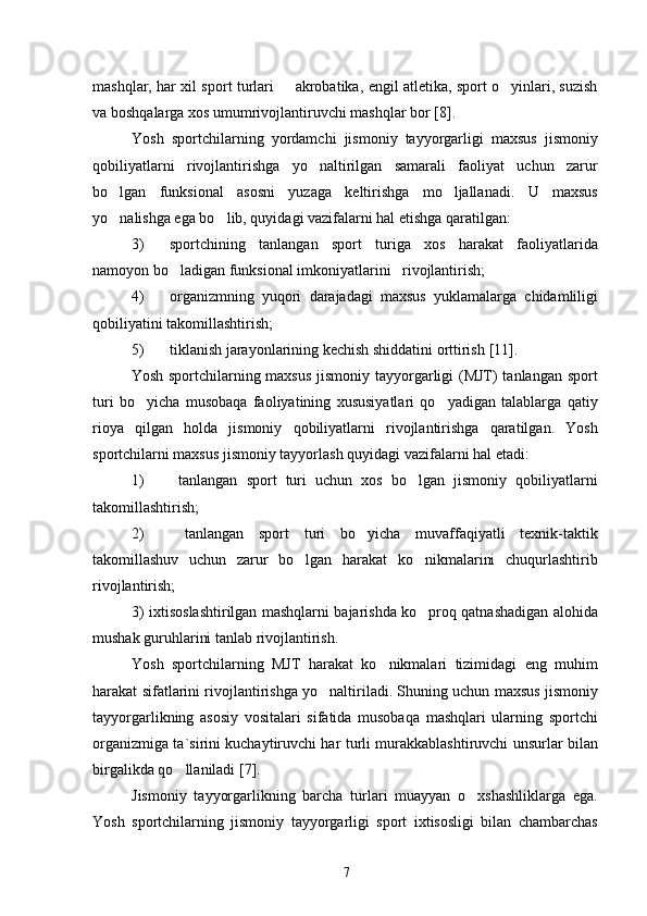 mashqlar, har xil sport turlari   akrobatika, engil atletika, sport o yinlari, suzish 
va boshqalarga xos umumrivojlantiruvchi mashqlar bor  [8] .
Yosh   sportchilarning   yordamchi   jismoniy   tayyorgarligi   maxsus   jismoniy
qobiliyatlarni   rivojlantirishga   yo naltirilgan   samarali   faoliyat   uchun   zarur	

bo lgan   funksional   asosni   yuzaga   keltirishga   mo ljallanadi.   U   maxsus	
 
yo nalishga ega bo lib, quyidagi vazifalarni hal etishga qaratilgan:
 
3) sportchining   tanlangan   sport   turiga   xos   harakat   faoliyatlarida
namoyon bo ladigan funksional imkoniyatlarini   rivojlantirish;	

4) organizmning   yuqori   darajadagi   maxsus   yuklamalarga   chidamliligi
qobiliyatini takomillashtirish;
5) tiklanish jarayonlarining kechish shiddatini orttirish  [11] .
Yosh sportchilarning maxsus  jismoniy tayyorgarligi  (MJT)  tanlangan sport
turi   bo yicha   musobaqa   faoliyatining   xususiyatlari   qo yadigan   talablarga   qatiy	
 
rioya   qilgan   holda   jismoniy   qobiliyatlarni   rivojlantirishga   qaratilgan.   Yosh
sportchilarni maxsus jismoniy tayyorlash quyidagi vazifalarni hal etadi:
1)   tanlangan   sport   turi   uchun   xos   bo lgan   jismoniy   qobiliyatlarni	

takomillashtirish;
2)   tanlangan   sport   turi   bo yicha   muvaffaqiyatli   texnik-taktik	

takomillashuv   uchun   zarur   bo lgan   harakat   ko nikmalarini   chuqurlashtirib	
 
rivojlantirish;
3) ixtisoslashtirilgan mashqlarni bajarishda ko proq qatnashadigan alohida	

mushak guruhlarini tanlab rivojlantirish.
Yosh   sportchilarning   MJT   harakat   ko nikmalari   tizimidagi   eng   muhim	

harakat sifatlarini rivojlantirishga yo naltiriladi. Shuning uchun maxsus jismoniy	

tayyorgarlikning   asosiy   vositalari   sifatida   musobaqa   mashqlari   ularning   sportchi
organizmiga ta`sirini kuchaytiruvchi har turli murakkablashtiruvchi unsurlar bilan
birgalikda qo llaniladi	
  [7] .
Jismoniy   tayyorgarlikning   barcha   turlari   muayyan   o xshashliklarga   ega.	

Yosh   sportchilarning   jismoniy   tayyorgarligi   sport   ixtisosligi   bilan   chambarchas
7 
