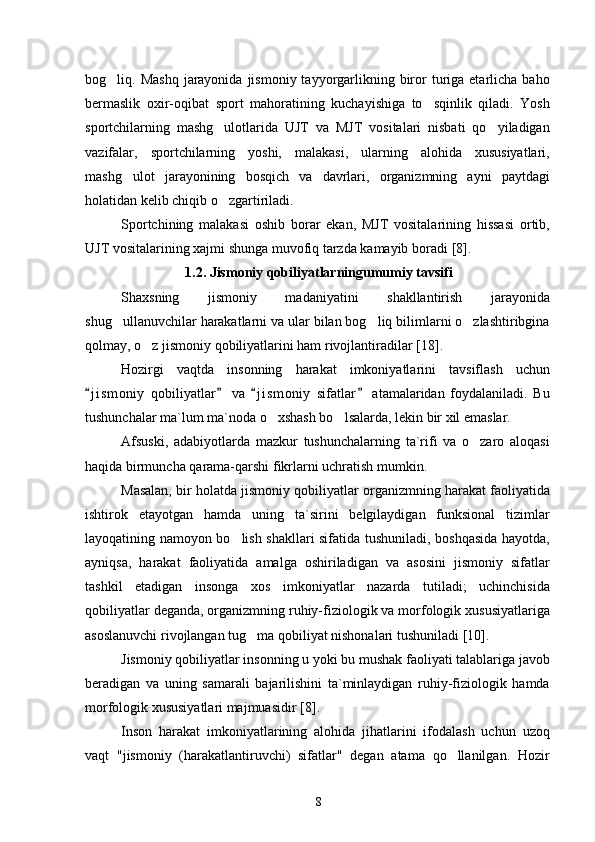 bog liq. Mashq   jarayonida  jismoniy  tayyorgarlikning  biror  turiga etarlicha  baho
bermaslik   oxir-oqibat   sport   mahoratining   kuchayishiga   to sqinlik   qiladi.   Yosh	

sportchilarning   mashg ulotlarida   UJT   va   MJT   vositalari   nisbati   qo yiladigan	
 
vazifalar,   sportchilarning   yoshi,   malakasi,   ularning   alohida   xususiyatlari,
mashg ulot   jarayonining   bosqich   va   davrlari,   organizmning   ayni   paytdagi	

holatidan kelib chiqib o zgartiriladi.	

Sportchining   malakasi   oshib   borar   ekan,   MJT   vositalarining   hissasi   ortib,
UJT vositalarining xajmi shunga muvofiq tarzda kamayib boradi  [8] .
1.2. Jismoniy qobiliyatlarningumumiy tavsifi
Shaxsning   jismoniy   madaniyatini   shakllantirish   jarayonida
shug ullanuvchilar harakatlarni va ular bilan bog liq bilimlarni o zlashtiribgina	
  
qolmay, o z jismoniy qobiliyatlarini ham rivojlantiradilar	
  [18] .
Hozirgi   vaqtda   insonning   harakat   imkoniyatlarini   tavsiflash   uchun
j i s moniy   qobiliyatlar   va   j i s moniy   sifatlar   atamalaridan   foydalaniladi.   Bu	
   
tushunchalar ma`lum ma`noda o xshash bo lsalarda, lekin bir xil emaslar.	
 
Afsuski,   adabiyotlarda   mazkur   tushunchalarning   ta`rifi   va   o zaro   aloqasi	

haqida birmuncha qarama-qarshi fikrlarni uchratish mumkin.
Masalan, bir holatda jismoniy qobiliyatlar organizmning harakat faoliyatida
ishtirok   etayotgan   hamda   uning   ta`sirini   belgilaydigan   funksional   tizimlar
layoqatining namoyon bo lish shakllari sifatida tushuniladi, boshqasida hayotda,	

ayniqsa,   harakat   faoliyatida   amalga   oshiriladigan   va   asosini   jismoniy   sifatlar
tashkil   etadigan   insonga   xos   imkoniyatlar   nazarda   tutiladi;   uchinchisida
qobiliyatlar deganda, organizmning ruhiy-fiziologik va morfologik xususiyatlariga
asoslanuvchi rivojlangan tug ma qobiliyat nishonalari tushuniladi	
  [10] .
Jismoniy qobiliyatlar insonning u yoki bu mushak faoliyati talablariga javob
beradigan   va   uning   samarali   bajarilishini   ta`minlaydigan   ruhiy-fiziologik   hamda
morfologik xususiyatlari majmuasidir  [8] .
Inson   harakat   imkoniyatlarining   alohida   jihatlarini   ifodalash   uchun   uzoq
vaqt   "jismoniy   (harakatlantiruvchi)   sifatlar"   degan   atama   qo llanilgan.   Hozir	

8 