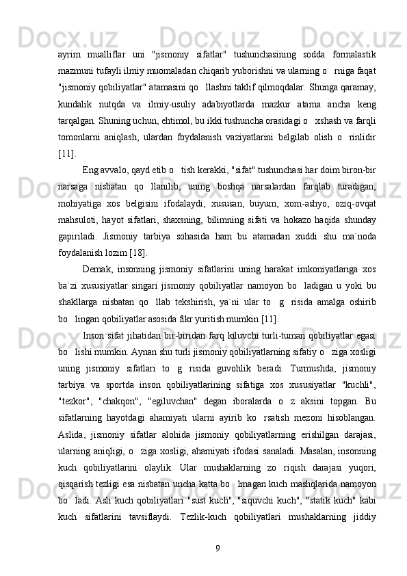 ayrim   mualliflar   uni   "jismoniy   sifatlar"   tushunchasining   sodda   formalastik
mazmuni tufayli ilmiy muomaladan chiqarib yuborishni va ularning o rniga faqat
"jismoniy qobiliyatlar" atamasini qo llashni taklif qilmoqdalar. Shunga qaramay,	

kundalik   nutqda   va   ilmiy-usuliy   adabiyotlarda   mazkur   atama   ancha   keng
tarqalgan. Shuning uchun, ehtimol, bu ikki tushuncha orasidagi o xshash va farqli	

tomonlarni   aniqlash,   ulardan   foydalanish   vaziyatlarini   belgilab   olish   o rinlidir	

[11] .
Eng avvalo, qayd etib o tish kerakki, "sifat" tushunchasi har doim biron-bir	

narsaga   nisbatan   qo llanilib,   uning   boshqa   narsalardan   farqlab   turadigan,	

mohiyatiga   xos   belgisini   ifodalaydi,   xususan,   buyum,   xom-ashyo,   oziq-ovqat
mahsuloti,   hayot   sifatlari,   shaxsning,   bilimning   sifati   va   hokazo   haqida   shunday
gapiriladi.   Jismoniy   tarbiya   sohasida   ham   bu   atamadan   xuddi   shu   ma`noda
foydalanish lozim  [18] .
Demak,   insonning   jismoniy   sifatlarini   uning   harakat   imkoniyatlariga   xos
ba`zi   xususiyatlar   singari   jismoniy   qobiliyatlar   namoyon   bo ladigan   u   yoki   bu	

shakllarga   nisbatan   qo llab   tekshirish,   ya`ni   ular   to g risida   amalga   oshirib	
  
bo lingan qobiliyatlar asosida fikr yuritish mumkin	
  [11] .
Inson   sifat   jihatidan  bir-biridan   farq  kiluvchi   turli-tuman  qobiliyatlar  egasi
bo lishi mumkin. Aynan shu turli jismoniy qobiliyatlarning sifatiy o ziga xosligi
 
uning   jismoniy   sifatlari   to g risida   guvohlik   beradi.   Turmushda,   jismoniy	
 
tarbiya   va   sportda   inson   qobiliyatlarining   sifatiga   xos   xususiyatlar   "kuchli",
"tezkor",   "chakqon",   "egiluvchan"   degan   iboralarda   o z   aksini   topgan.   Bu	

sifatlarning   hayotdagi   ahamiyati   ularni   ayirib   ko rsatish   mezoni   hisoblangan.	

Aslida,   jismoniy   sifatlar   alohida   jismoniy   qobiliyatlarning   erishilgan   darajasi,
ularning  aniqligi,  o ziga  xosligi,   ahamiyati   ifodasi   sanaladi.   Masalan,  insonning	

kuch   qobiliyatlarini   olaylik.   Ular   mushaklarning   zo riqish   darajasi   yuqori,	

qisqarish tezligi esa nisbatan uncha katta bo lmagan kuch mashqlarida namoyon	

bo ladi.  Asli   kuch   qobiliyatlari   "sust   kuch'',   "siquvchi   kuch",   "statik   kuch"  kabi	

kuch   sifatlarini   tavsiflaydi.   Tezlik-kuch   qobiliyatlari   mushaklarning   jiddiy
9 