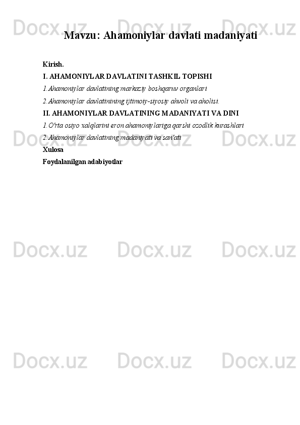 Mavzu:  Ahamoniylar  d avlati madaniyati
Kirish.
I.  A HAMONIYLAR DAVLATINI TASHKIL TOPISHI
1.Ahamoniylar davlatining markaziy boshqaruv organlari
2.Ahamoniylar davlatinining ijtimoiy-siyosiy ahvoli va aholisi.
II. AHAMONIYLAR DAVLATINING MADANIYATI VA DINI 
1.O'rta osiyo xalqlarini eron ahamoniylariga qarshi ozodlik kurashlari
2.Ahamoniylar davlatining madaniyati va san'ati
Xulosa
Foydalanilgan adabiyotlar