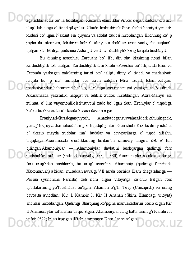 zgarishlar sodir bo’ la boshlagan. Xususan elamliklar Pinker degan xudolar onasini
ulug’ lab, unga e’ tiqod qilganlar. Ularda Inshushinak Suza shahri homiysi yer osti
xudosi bo’ lgan. Naxunt esa quyosh va adolat xudosi hisoblangan. Eronning ko’ p
joylarida  totemizm,  fetishizm  kabi   ibtidoiy  din  shakllari  uzoq  vaqtgacha  saqlanib
qolgan edi. Midiya podshosi Astiag davrida zardushtiylik keng tarqala boshlaydi.
Bu   dinning   asoschisi   Zardusht   bo’   lib,   din   shu   kishining   nomi   bilan
zardushtiylik deb atalgan. Zardushtiylik dini kitobi «Avesto» bo’ lib, unda Eron va
Turonda   yashagan   xalqlarning   tarixi,   xo’   jaligi,   diniy   e’   tiqodi   va   madaniyati
haqida   ko’   p   ma’   lumotlar   bor.   Eron   xalqlari   Misr,   Bobil,   Elam   xalqlari
madaniyatidan bahramand bo’ lib, o’ zlariga xos madaniyat yaratganlar. Bu dinda
Axuramazda   yaxshilik,   haqiqat   va   odillik   xudosi   hisoblangan.   Axra-Manyu   esa
zulmat,   o’   lim   vayomonlik   keltiruvchi   xudo   bo’   lgan   ekan.   Eroniylar   e’   tiqodiga
ko’ ra bu ikki xudo o’ rtasida kurash davom etgan.
EroniylarMitradeganquyosh,   Anaxitadegansuvvahosildorlikshuningdek,
yorug’ lik, oyvashamolxudolarigae’ tiqodqilganlar. Eron shohi Kserks diniy islohot
o’   tkazib   mayda   xudolar,   ma’   budalar   va   dev-parilarga   e’   tiqod   qilishni
taqiqlagan.Axuramazda   eronliklarning   birdan-bir   samoviy   tangrisi   deb   e’   lon
qilingan.Ahamoniylar   —   Ahamoniylar   davlatini   boshqargan   qadimgi   fors
podshohlari sulolasi (miloddan avvalgi 558 — 330).Axomaniylar sulolasi qadimgi
fors   urug ʻ idan   boshlanib,   bu   urug ʻ   asoschisi   Ahamoniy   (qadimgi   forschada
Xaxomanish)  aftidan, miloddan avvalgi  VII  asrda  boshida Elam  chegaralariga —
Parsua   (yunoncha   Persida)   deb   nom   olgan   viloyatga   ko ʻ chib   kelgan   fors
qabilalarining   yo ʻ lboshchisi   bo ʻ lgan.   Ahamon   o ʻ g ʻ li   Teisp   (Chishpish)   va   uning
bevosita   avlodlari:   Kir   I,   Kambis   I,   Kir   II   Anshan   (Shim.   Elamdagi   viloyat)
shohlari hisoblangan. Qadimgi Sharqning ko ʻ pgina mamlakatlarini bosib olgan Kir
II Ahamoniylar saltanatini barpo etgan. Ahamoniylar ning katta tarmog ʻ i Kambis II
vafoti (522) bilan tugagan. Kichik tarmoqqa Doro I asos solgan.