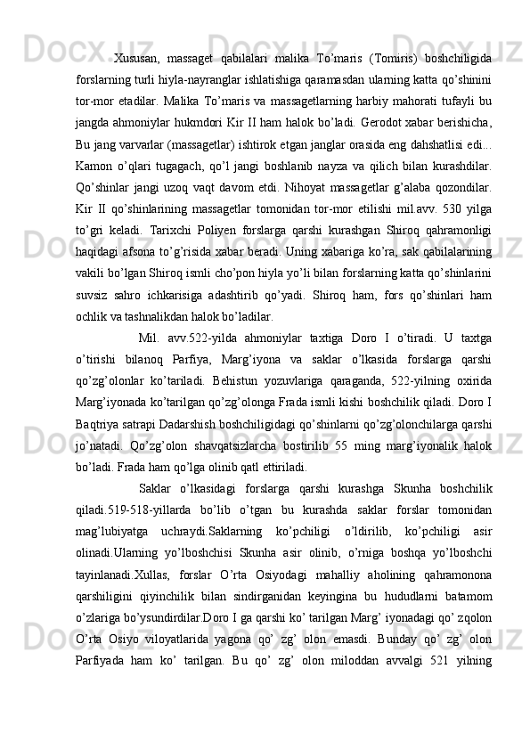 Xususan,   massaget   qabilalari   malika   To’maris   (Tomiris)   boshchiligida
forslarning turli hiyla-nayranglar ishlatishiga qaramasdan ularning katta qo’shinini
tor-mor   etadilar.   Malika   To’maris   va   massagetlarning   harbiy   mahorati   tufayli   bu
jangda ahmoniylar hukmdori Kir II ham halok bo’ladi. Gerodot xabar berishicha,
Bu jang varvarlar (massagetlar) ishtirok etgan janglar orasida eng dahshatlisi edi...
Kamon   o’qlari   tugagach,   qo’l   jangi   boshlanib   nayza   va   qilich   bilan   kurashdilar.
Qo’shinlar   jangi   uzoq   vaqt   davom   etdi.   Nihoyat   massagetlar   g’alaba   qozondilar.
Kir   II   qo’shinlarining   massagetlar   tomonidan   tor-mor   etilishi   mil.avv.   530   yilga
to’gri   keladi.   Tarixchi   Poliyen   forslarga   qarshi   kurashgan   Shiroq   qahramonligi
haqidagi afsona to’g’risida xabar beradi. Uning xabariga ko’ra, sak qabilalarining
vakili bo’lgan Shiroq ismli cho’pon hiyla yo’li bilan forslarning katta qo’shinlarini
suvsiz   sahro   ichkarisiga   adashtirib   qo’yadi.   Shiroq   ham,   fors   qo’shinlari   ham
ochlik va tashnalikdan halok bo’ladilar.
Mil.   avv.522-yilda   ahmoniylar   taxtiga   Doro   I   o’tiradi.   U   taxtga
o’tirishi   bilanoq   Parfiya,   Marg’iyona   va   saklar   o’lkasida   forslarga   qarshi
qo’zg’olonlar   ko’tariladi.   Behistun   yozuvlariga   qaraganda,   522-yilning   oxirida
Marg’iyonada ko’tarilgan qo’zg’olonga Frada ismli kishi boshchilik qiladi. Doro I
Baqtriya satrapi Dadarshish boshchiligidagi qo’shinlarni qo’zg’olonchilarga qarshi
jo’natadi.   Qo’zg’olon   shavqatsizlarcha   bostirilib   55   ming   marg’iyonalik   halok
bo’ladi. Frada ham qo’lga olinib qatl ettiriladi.
Saklar   o’lkasidagi   forslarga   qarshi   kurashga   Skunha   boshchilik
qiladi.519-518-yillarda   bo’lib   o’tgan   bu   kurashda   saklar   forslar   tomonidan
mag’lubiyatga   uchraydi.Saklarning   ko’pchiligi   o’ldirilib,   ko’pchiligi   asir
olinadi.Ularning   yo’lboshchisi   Skunha   asir   olinib,   o’rniga   boshqa   yo’lboshchi
tayinlanadi.Xullas,   forslar   O’rta   Osiyodagi   mahalliy   aholining   qahramonona
qarshiligini   qiyinchilik   bilan   sindirganidan   keyingina   bu   hududlarni   batamom
o’zlariga bo’ysundirdilar.Doro I ga qarshi ko’ tarilgan Marg’ iyonadagi qo’ zqolon
O’rta   Osiyo   viloyatlarida   yagona   qo’   zg’   olon   emasdi.   Bunday   qo’   zg’   olon
Parfiyada   ham   ko’   tarilgan.   Bu   qo’   zg’   olon   miloddan   avvalgi   521   yilning