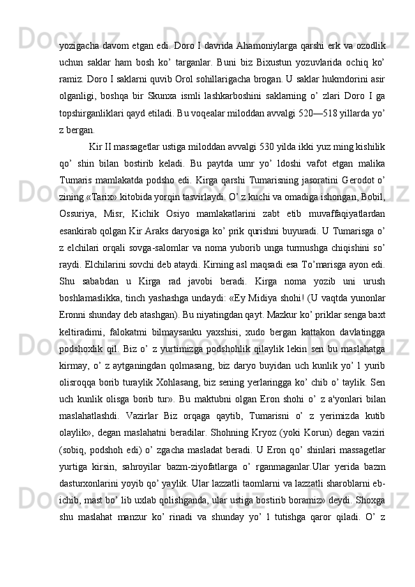 yozigacha davom etgan edi. Doro I davrida Ahamoniylarga qarshi erk va ozodlik
uchun   saklar   ham   bosh   ko’   targanlar.   Buni   biz   Bixustun   yozuvlarida   ochiq   ko’
ramiz. Doro I saklarni quvib Orol sohillarigacha brogan. U saklar hukmdorini asir
olganligi,   boshqa   bir   Skunxa   ismli   lashkarboshini   saklarning   o’   zlari   Doro   I   ga
topshirganliklari qayd etiladi. Bu voqеalar miloddan avvalgi 520—518 yillarda yo’
z bergan.
Kir II massagеtlar ustiga miloddan avvalgi 530 yilda ikki yuz ming kishilik
q o’   shin   bilan   bostirib   kеladi.   Bu   paytda   umr   yo’   ldoshi   vafot   etgan   malika
Tumaris mamlakatda  podsho edi. Kirga qarshi  Tumarisning  jasoratini  G er odot   o’
zining «Tarix» kitobida yorqin tasvirlaydi. O’ z kuchi va omadiga ishongan, Bobil,
Ossuriya,   Misr,   Kichik   Osiyo   mamlakatlarini   zabt   etib   muvaffaqiyatlardan
esankirab qolgan Kir Araks daryosiga ko’ prik qurishni buyuradi. U Tumarisga o’
z   elchilari   orqali   sovga-salomlar   va   noma   yuborib   unga   turmushga   chiqishini   so’
raydi. Elchilarini sovchi dеb ataydi. Kirning asl maqsadi esa T o’ marisga ayon edi.
Shu   sababdan   u   Kirga   rad   javobi   beradi.   Kirga   noma   yozib   uni   urush
boshlamaslikka, tinch yashashga undaydi: «Ey Midiya shohi! (U vaqtda yunonlar
Eronni shunday dеb atashgan). Bu niyatingdan qayt. Mazkur ko’ priklar sеnga baxt
kеltiradimi,   falokatmi   bilmaysanku   yaxshisi,   xudo   bergan   kattakon   davlatingga
podshoxlik   qil.   Biz   o’   z   yurtimizga   podshohlik   qilaylik   lеkin   sеn   bu   maslahatga
kirmay,   o’   z   aytganingdan   qolmasang,   biz   daryo   buyidan   uch   kunlik   yo’   l   yurib
olisroqqa borib turaylik Xohlasang, biz sеning yerlaringga ko’ chib o’ taylik. Sеn
uch   kunlik   olisga   borib   tur».   Bu   maktubni   olgan   Eron   shohi   o’   z   a'yonlari   bilan
maslahatlashdi.   Vazirlar   Biz   orqaga   qaytib,   Tumarisni   o’   z   yerimizda   kutib
olaylik»,   dеgan   maslahatni   beradilar.   Shohning   Kryoz   (yoki   Korun)   dеgan   vaziri
(sobiq,   podshoh   edi)   o’   zgacha   masladat   beradi.   U   Eron   q o’   shinlari   massagеtlar
yurtiga   kirsin,   sahroyilar   bazm-ziyofatlarga   o’   rganmaganlar.Ular   yerida   bazm
dasturxonlarini yoyib qo’ yaylik. Ular lazzatli taomlarni va lazzatli sharoblarni еb-
ichib, mast bo’ lib uxlab qolishganda, ular ustiga bostirib boramiz» dеydi. Shoxga
shu   maslahat   manzur   ko’   rinadi   va   shunday   yo’   l   tutishga   qaror   qiladi.   O’   z