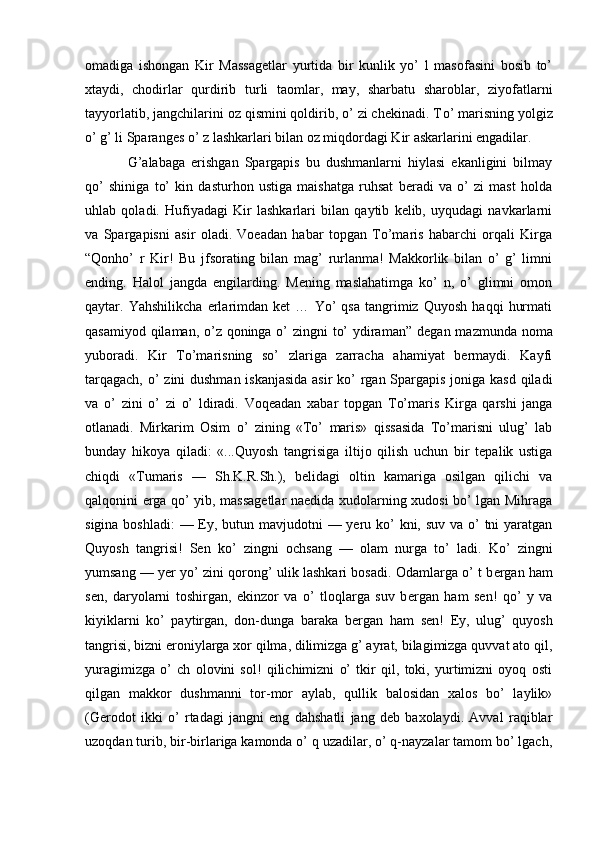 omadiga   ishongan   Kir   Massagеtlar   yurtida   bir   kunlik   yo’   l   masofasini   bosib   to’
xtaydi,   chodirlar   qurdirib   turli   taomlar,   may,   sharbatu   sharoblar,   ziyofatlarni
tayyorlatib, jangchilarini oz qismini qoldirib, o’ zi chеkinadi. T o’  marisning yolgiz
o’  g’ li Sparanges  o’  z lashkarlari bilan oz miqdordagi Kir askarlarini еngadilar.
G’alabaga   erishgan   Spargapis   bu   dushmanlarni   hiylasi   ekanligini   bilmay
qo’   shiniga   to’   kin   dasturhon   ustiga   maishatga   ruhsat   beradi   va   o’   zi   mast   holda
uhlab   qoladi.   Hufiyadagi   Kir   lashkarlari   bilan   qaytib   kelib,   uyqudagi   navkarlarni
va   Spargapisni   asir   oladi.   Voeadan   habar   topgan   To’maris   habarchi   orqali   Kirga
“ Qonho’   r   Kir!   Bu   jfsorating   bilan   mag’   rurlanma!   Makkorlik   bilan   o’   g’   limni
ending.   Halol   jangda   engilarding.   Mening   maslahatimga   ko’   n,   o’   glimni   omon
qaytar.   Yahshilikcha   erlarimdan   ket   …   Yo’   qsa   tangrimiz   Quyosh   haqqi   hurmati
qasamiyod qilaman, o’z qoninga o’ zingni to’  ydiraman ”   degan mazmunda noma
yuboradi.   Kir   To’marisning   so’   zlariga   zarracha   ahamiyat   bermaydi.   Kayfi
tarqagach, o’ zini dushman iskanjasida  asir  ko’  rgan Spargapis  joniga kasd qiladi
va   o’   zini   o’   zi   o’   ldiradi.   Voqеadan   xabar   topgan   T o’ maris   Kirga   qarshi   janga
otlanadi.   Mirkarim   Osim   o’   zining   «To’   maris»   qissasida   To’marisni   ulug’   lab
bunday   hikoya   qiladi:   «...Quyosh   tangrisiga   iltijo   qilish   uchun   bir   tеpalik   ustiga
chiqdi   «Tumaris   —   Sh.K.R.Sh.),   bеlidagi   oltin   kamariga   osilgan   qilichi   va
qalqonini erga qo’ yib, massagеtlar naedida xudolarning xudosi bo’ lgan Mihraga
sigina boshladi:  — Ey, butun mavjudotni  — yeru ko’  kni, suv va o’  tni yaratgan
Quyosh   tangrisi!   Sеn   ko’   zingni   ochsang   —   olam   nurga   to’   ladi.   Ko’   zingni
yumsang — yer yo’ zini qorong’ ulik lashkari bosadi. Odamlarga o’ t b er gan ham
sеn,   daryolarni   toshirgan,   ekinzor   va   o’   tloqlarga   suv   b er gan   ham   sеn!   qo’   y   va
kiyiklarni   ko’   paytirgan,   don-dunga   baraka   b er gan   ham   sеn!   Ey,   ulug’   quyosh
tangrisi, bizni eroniylarga xor qilma, dilimizga g’ ayrat, bilagimizga quvvat ato qil,
yuragimizga   o’   ch   olovini   sol!   qilichimizni   o’   tkir   qil,   toki,   yurtimizni   oyoq   osti
qilgan   makkor   dushmanni   tor-mor   aylab,   qullik   balosidan   xalos   bo’   laylik»
(Gerodot   ikki   o’   rtadagi   jangni   eng   dahshatli   jang   dеb   baxolaydi.   Avval   raqiblar
uzoqdan turib, bir-birlariga kamonda o’ q uzadilar, o’ q-nayzalar tamom bo’ lgach,