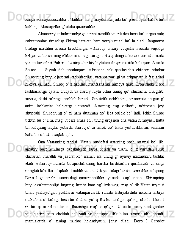 xanjar va nayzabozlikka o’ tadilar. Jang maydonida juda ko’ p eroniylar halok b o’
ladilar, - Massagеtlar g’ alaba qozonadilar.
Ahamoniylar hukmronligiga qarshi ozodlik va erk dеb bosh ko’ targan xalq
qahramonlari   timsoliga  Shiroq harakati   ham  yorqin misol  bo’  la  oladi. Jangnoma
tilidagi   mashhur   afsona   hisoblangan   «Shiroq»   tarixiy   voqеalar   asosida   vujudga
kеlgan va barchaning e'tiborini o’ ziga tortgan. Bu qadimgi afsonani birinchi marta
yunon tarixchisi Polien o’ zining «harbiy hiylalar» dеgan asarida kеltirgan. Asarda
Shiroq   —   Siyrak   dеb   nomlangan.   Afsonada   sak   qabilasidan   chiqqan   otbohar
Shiroqning buyuk jasorati, tadbirkorligi, vatanparvarligi va erkparvarlik fazilatlari
hikoya qilinadi. Shiroq o’ z qabilasi  manfaatlarini himoya qilib, Eron shohi Doro
lashkarlariga   qarshi   chiqadi   va   harbiy   hiyla   bilan   uning   qo’   shinlarini   chalgitib,
suvsiz,   dasht-sahroga   boshlab   boradi.   Suvsizlik   ochlikdan,   darmonsiz   qolgan   g’
anim   lashkarlar   halokatga   uchraydi.   Asarning   eng   e'tiborli,   ta'sirchan   joyi
shundaki,   Shiroqning   o’   zi   ham   dushman   qo’   lida   xalok   bo’   ladi,   lеkin   Shiroq
uchun bu o’ lim, mag’ lubsiz emas edi, uning orqasida ona vatan himoyasi, katta
bir   xalqning   taqdiri   yotardi.   Shiroq   o’   zi   halok   bo’   lsada   yurtdoshlarini,   vatanini
katta bir ofatdan saqlab qoldi. 
Ona   Vatanning   taqdiri,   Vatan   mudofasi   asarning   bosh   mavzui   bo’   lib,
ajnabiy   bosqinchilarga   qaqshatqich   zarba   berish   va   ularni   o’   z   yurtidan   surib
chiharish,   mardlik   va   jasorat   ko’   rsatish   esa   uning   g’   oyaviy   mazmunini   tashkil
etadi.   «Shiroq»   asarida   bosqinchilikning   barcha   kirdikorlari   qoralanadi   va   unga
minglab la'natlar o’ qiladi, tinchlik va ozodlik yo’ lidagi barcha urinishlar xalqning
Doro   I   ga   qarshi   kurashidagi   qaxramonliklari   yanada   ulug’   lanadi.   Shiroqning
buyuk   qahramonligi   bugungi   kunda   ham   og’   izdan-og’   izga   o’   tib   Vatan   tuyqusi
bilan   yashayotgan   yoshlarni   vatanparvarlik   ruhida   tarbiyalashda   muxim   tarbiya
maktabini o’ tashiga hech bir shubxa yo’ q. Bu ko’ tarilgan qo’ zg’ olonlar Doro I
ni   bir   qator   isloxotlar   o’   tkazishga   majbur   qilgan.   U   xatto   saroy   zodagonlari
xuquqlarini   ham   chеklab   qo’   yadi   va   qattiqqo’   llik   bilan   siyosat   olib   boradi,
mamlakatda   o’   zining   mutloq   hokimiyatini   joriy   qiladi.   Doro   I   Gerodot