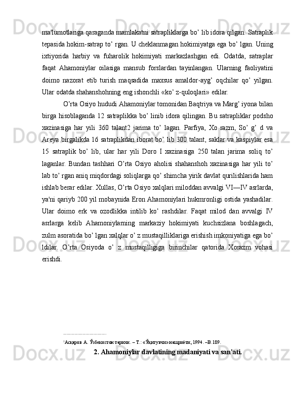 ma'lumotlariga qaraganda mamlakatni satrapliklarga bo’ lib idora qilgan. Satraplik
tеpasida hokim-satrap to’ rgan. U chеklanmagan hokimiyatga ega bo’ lgan. Uning
ixtiyorida   harbiy   va   fuharolik   hokimiyati   markazlashgan   edi.   Odatda,   satraplar
faqat   Ahamoniylar   oilasiga   mansub   forslardan   tayinlangan.   Ularning   faoliyatini
doimo   nazorat   etib   turish   maqsadida   maxsus   amaldor-ayg’   oqchilar   qo’   yilgan.
Ular odatda shahanshohning eng ishonchli «ko’ z-quloqlari» edilar.
O’rta Osiyo hududi Ahamoniylar tomonidan Baqtriya va Marg’ iyona bilan
birga hisoblaganda 12 satraplikka bo’ linib idora qilingan. Bu satrapliklar podsho
xazinasiga   har   yili   360   talant2   jarima   to’   lagan.   Parfiya,   Xo   razm,   So’   g’   d   va
Arеya birgalikda 16 satraplikdan iborat bo’ lib 300 talant, saklar va kaspiylar  esa
15   satraplik   bo’   lib,   ular   har   yili   Doro   I   xazinasiga   250   talan   jarima   soliq   to’
laganlar.   Bundan   tashhari   O’rta   Osiyo   aholisi   shahanshoh   xazinasiga   har   yili   to’
lab to’ rgan aniq miqdordagi soliqlarga qo’ shimcha yirik davlat qurilishlarida ham
ishlab berar edilar. Xullas, O’rta Osiyo xalqlari miloddan avvalgi VI—IV asrlarda,
ya'ni qariyb 200 yil mobaynida Eron Ahamoniylari hukmronligi ostida yashadilar.
Ular   doimo   erk   va   ozodlikka   intilib   ko’   rashdilar.   Faqat   milod   dan   avvalgi   IV
asrlarga   kеlib   Ahamoniylarning   markaziy   hokimiyati   kuchsizlana   boshlagach,
zulm asoratida bo’ lgan xalqlar o’ z mustaqilliklariga erishish imkoniyatiga ega bo’
ldilar.   O’rta   Osiyoda   o’   z   mustaqilligiga   birinchilar   qatorida   Xorazm   vohasi
erishdi.
––––––––––––––––––––––––––––––––––––––
1
Асқаров А. Ўзбекистон тарихи. – Т.: «Ўқитувчи» нашриёти, 1994. –B.189.
2. Ahamoniylar davlatining madaniyati va san'ati.