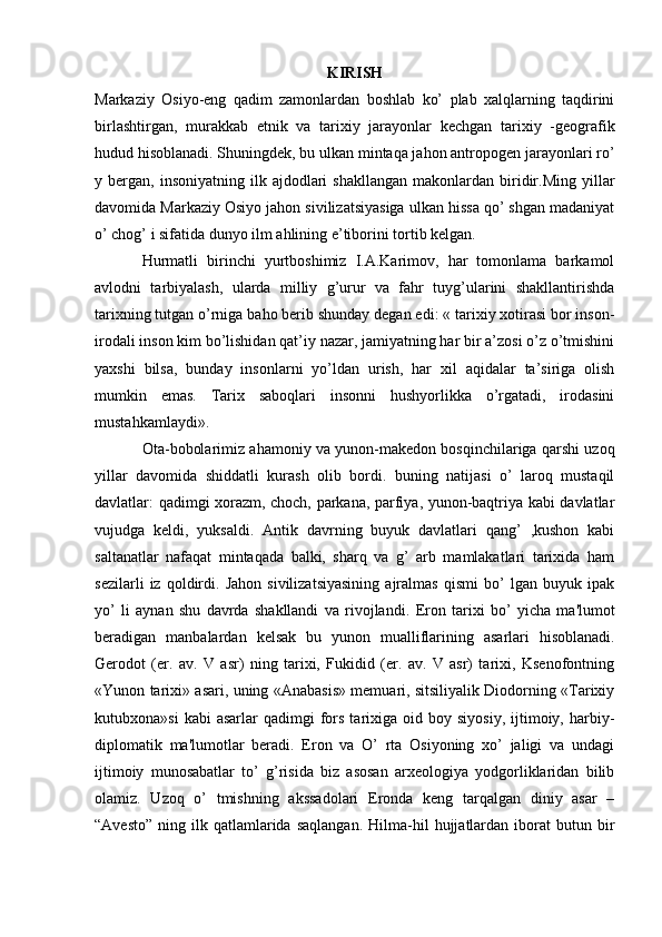 KIRISH
Markaziy   Osiyo-eng   qadim   zamonlardan   boshlab   ko’   plab   xalqlarning   taqdirini
birlashtirgan,   murakkab   etnik   va   tarixiy   jarayonlar   kechgan   tarixiy   -geografik
hudud hisoblanadi. Shuningdek, bu ulkan mintaqa jahon antropogen jarayonlari ro’
y  bergan,  insoniyatning  ilk  ajdodlari   shakllangan  makonlardan  biridir.Ming   yillar
davomida Markaziy Osiyo jahon sivilizatsiyasiga ulkan hissa qo’ shgan madaniyat
o’ chog’ i sifatida dunyo ilm ahlining e’tiborini tortib kelgan.
Hurmatli   birinchi   yurtboshimiz   I.A.Karimov,   har   tomonlama   barkamol
avlodni   tarbiyalash,   ularda   milliy   g’urur   va   fahr   tuyg’ularini   shakllantirishda
tarixning tutgan o’rniga baho berib shunday degan edi: « tarixiy xotirasi bor inson-
irodali inson kim bo’lishidan qat’iy nazar, jamiyatning har bir a’zosi o’z o’tmishini
yaxshi   bilsa,   bunday   insonlarni   yo’ldan   urish,   har   xil   aqidalar   ta’siriga   olish
mumkin   emas.   Tarix   saboqlari   insonni   hushyorlikka   o’rgatadi,   irodasini
mustahkamlaydi».
Ota-bobolarimiz ahamoniy va yunon-makedon bosqinchilariga qarshi uzoq
yillar   davomida   shiddatli   kurash   olib   bordi.   buning   natijasi   o’   laroq   mustaqil
davlatlar: qadimgi xorazm, choch, parkana, parfiya, yunon-baqtriya kabi davlatlar
vujudga   keldi,   yuksaldi.   Antik   davrning   buyuk   davlatlari   qang’   ,kushon   kabi
saltanatlar   nafaqat   mintaqada   balki,   sharq   va   g’   arb   mamlakatlari   tarixida   ham
sezilarli   iz   qoldirdi.   Jahon   sivilizatsiyasining   ajralmas   qismi   bo’   lgan   buyuk   ipak
yo’   li   aynan   shu   davrda   shakllandi   va   rivojlandi.   Eron   tarixi   bo’   yicha   ma'lumot
bеradigan   manbalardan   kelsak   bu   yunon   mualliflarining   asarlari   hisoblanadi.
Gеrodot   (er.   av.   V   asr)   ning   tarixi,   Fukidid   (er.   av.   V   asr)   tarixi,   Ksеnofontning
«Yunon tarixi» asari, uning «Anabasis» mеmuari, sitsiliyalik Diodorning «Tarixiy
kutubxona»si  kabi  asarlar  qadimgi  fors  tarixiga  oid  boy  siyosiy,  ijtimoiy,  harbiy-
diplomatik   ma'lumotlar   bеradi.   Eron   va   O’   rta   Osiyoning   xo’   jaligi   va   undagi
ijtimoiy   munosabatlar   to’   g’risida   biz   asosan   arxеologiya   yodgorliklaridan   bilib
olamiz.   Uzoq   o’   tmishning   akssadolari   Eronda   kеng   tarqalgan   diniy   asar   –
“Avеsto”   ning  ilk  qatlamlarida  saqlangan.  Hilma-hil   hujjatlardan  iborat  butun  bir