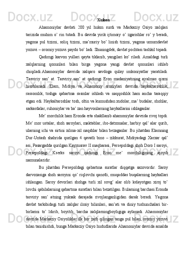 Xulosa
Ahamoniylar   davlati   200   yil   hukm   surdi   va   Markaziy   Osiyo   xalqlari
tarixida   muhim   o’   rin   tutadi.   Bu   davrda   yirik   ijtimoiy   o’   zgarishlar   ro’   y   beradi,
yagona   pul   tizimi,   soliq   tizimi,   ma’muriy   bo’   linish   tizimi,   yagona   umumdavlat
yozuvi – oromiy yozuvi paydo bo’ ladi. Shuningdek, davlat pochtasi tashkil topadi.
Qadimgi  karvon yullari  qayta tiklanib, yangilari  ko’  riladi. Amaldagi  turli
xalqlarning   qonunlari   bilan   birga   yagona   yangi   davlat   qonunlari   ishlab
chiqiladi.Ahamoniylar   davrida   xalqaro   savdoga   qulay   imkoniyatlar   yaratiladi.
Tasviriy   san’   at.   Tasviriy   san’   at   qadimgi   Eron   madaniyatining   ajralmas   qismi
hisoblanadi.   Elam,   Midiya   va   Ahamoniy   eroniylari   davrida   haykaltaroshlik,
rassomlik,   toshga   qabartma   rasmlar   ishlash   va   naqqoshlik   ham   ancha   taraqqiy
etgan edi. Haykaltaroshlar tosh, oltin va kumushdan xudolar, ma’ budalar, shohlar,
sarkardalar, ruhoniylar va ba’ zan hayvonlarning haykallarini ishlaganlar.
Me’ morchilik ham Eronda erta shakllanib ahamoniylar davrida rivoj topdi.
Me’ mor ustalar, shoh saroylari, maktablar, ibo-datxonalar, harbiy qal’ alar qurib,
ularning ichi va sirtini xilma-xil naqshlar bilan bezaganlar. Bu jihatdan Elamning
Dur-Untash   shahrida   qurilgan   4   qavatli   bino   –   zikkurat,   Midiyadagi   Xarxar   qal’
asi, Pasargadda qurilgan Kayxusrav II maqbarasi, Persepoldagi shoh Doro I saroyi,
Persepoldagi   Kserks   saroyi   qadimgi   Eron   me’   morchiligining   ajoyib
namunalaridir.
Bu   jihatdan   Persepoldagi   qabartma   suratlar   diqqatga   sazovordir.   Saroy
darvozasiga shoh saroyini qo’ riqlovchi qanotli, muqaddas buqalarning haykallari
ishlangan.   Saroy   devorlari   shohga   turli   xil   sovg’   alar   olib   kelayotgan   xiroj   to’
lovchi qabilalarning qabartma suratlari bilan bezatilgan. Bularning barchasi Eronda
tasviriy   san’   atning   yuksak   darajada   rivojlanganligidan   darak   beradi.   Yagona
davlat   tarkibidagi   turli   xalqlar   ilmiy   bilimlari,   san’ati   va   diniy   tushunchalari   bir-
birlarini   to’   ldirib,   boyitib,   barcha   xalqlarningboyligiga   aylanadi.   Ahamoniylar
davrida Markaziy Osiyoliklar ilk bor zarb qilingan tanga pul bilan, oromiy yozuvi
bilan tanishishdi, bunga Markaziy Osiyo hududlarida Ahamoniylar davrida amalda