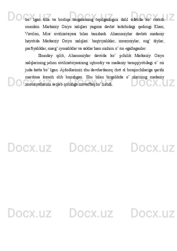 bo’   lgan   tilla   va   boshqa   tangalarning   topilganligini   dalil   sifatida   ko’   rsatish
mumkin.   Markaziy   Osiyo   xalqlari   yagona   davlat   tarkibidagi   qadimgi   Elam,
Vavilon,   Misr   sivilizatsiyasi   bilan   tanishadi.   Ahamoniylar   davlati   madaniy
hayotida   Markaziy   Osiyo   xalqlari:   baqtriyaliklar,   xorazmiylar,   sug’   diylar,
parfiyaliklar, marg’ iyonaliklar va saklar ham muhim o’ rin egallaganlar.
Shunday   qilib,   Ahamoniylar   davrida   ko’   pchilik   Markaziy   Osiyo
xalqlarining   jahon   sivilizatsiyasining   iqtisodiy   va   madaniy   taraqqiyotidagi   o’   rni
juda katta bo’ lgan. Ajdodlarimiz shu davrlardanoq chet  el bosqinchilariga qarshi
mardona   kurash   olib   borishgan.   Shu   bilan   birgalikda   o’   zlarining   madaniy
xususiyatlariini saqlab qolishga muvaffaq bo’ lishdi.