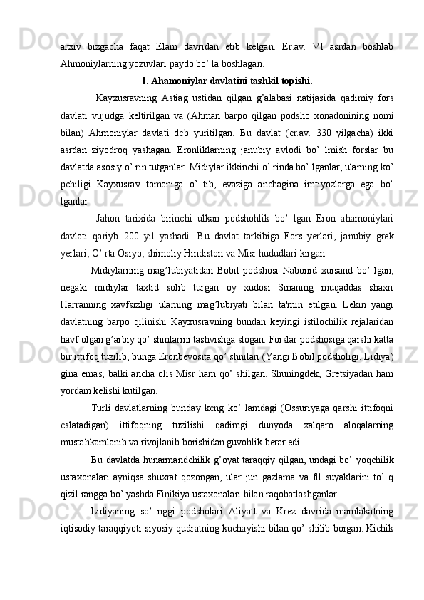 arxiv   bizgacha   faqat   Elam   davridan   еtib   kеlgan.   Er.av.   VI   asrdan   boshlab
Ahmoniylarning yozuvlari paydo bo’ la boshlagan. 
I. Ahamoniylar davlatini tashkil topishi.
  Kayxusravning   Astiag   ustidan   qilgan   g’alabasi   natijasida   qadimiy   fors
davlati   vujudga   kеltirilgan   va   (Ahman   barpo   qilgan   podsho   xonadonining   nomi
bilan)   Ahmoniylar   davlati   dеb   yuritilgan.   Bu   davlat   (er.av.   330   yilgacha)   ikki
asrdan   ziyodroq   yashagan.   Eronliklarning   janubiy   avlodi   bo’   lmish   forslar   bu
davlatda asosiy o’ rin tutganlar. Midiylar ikkinchi o’ rinda bo’ lganlar, ularning ko’
pchiligi   Kayxusrav   tomoniga   o’   tib,   evaziga   anchagina   imtiyozlarga   ega   bo’
lganlar
  Jahon   tarixida   birinchi   ulkan   podshohlik   bo’   lgan   Eron   ahamoniylari
davlati   qariyb   200   yil   yashadi.   Bu   davlat   tarkibiga   Fors   yerlari,   janubiy   grek
yerlari, O’ rta Osiyo, shimoliy Hindiston va Misr hududlari kirgan.
Midiylarning   mag’lubiyatidan   Bobil   podshosi   Nabonid   xursand   bo’   lgan,
nеgaki   midiylar   taxtid   solib   turgan   oy   xudosi   Sinaning   muqaddas   shaxri
Harranning   xavfsizligi   ularning   mag’lubiyati   bilan   ta'min   etilgan.   Lеkin   yangi
davlatning   barpo   qilinishi   Kayxusravning   bundan   kеyingi   istilochilik   rеjalaridan
havf olgan g’arbiy qo’ shinlarini tashvishga slogan. Forslar podshosiga qarshi katta
bir ittifoq tuzilib, bunga Eronbеvosita qo’ shnilari (Yangi Bobil podsholigi, Lidiya)
gina  emas,   balki   ancha  olis  Misr   ham  qo’   shilgan.  Shuningdеk,  Grеtsiyadan   ham
yordam kеlishi kutilgan.
Turli   davlatlarning   bunday   kеng   ko’   lamdagi   (Ossuriyaga   qarshi   ittifoqni
eslatadigan)   ittifoqning   tuzilishi   qadimgi   dunyoda   xalqaro   aloqalarning
mustahkamlanib va rivojlanib borishidan guvohlik bеrar edi.
Bu davlatda hunarmandchilik g’oyat taraqqiy qilgan, undagi bo’ yoqchilik
ustaxonalari   ayniqsa   shuxrat   qozongan,   ular   jun   gazlama   va   fil   suyaklarini   to’   q
qizil rangga bo’ yashda Finikiya ustaxonalari bilan raqobatlashganlar.
Lidiyaning   so’   nggi   podsholari   Aliyatt   va   Krеz   davrida   mamlakatning
iqtisodiy taraqqiyoti siyosiy qudratning kuchayishi bilan qo’ shilib borgan. Kichik