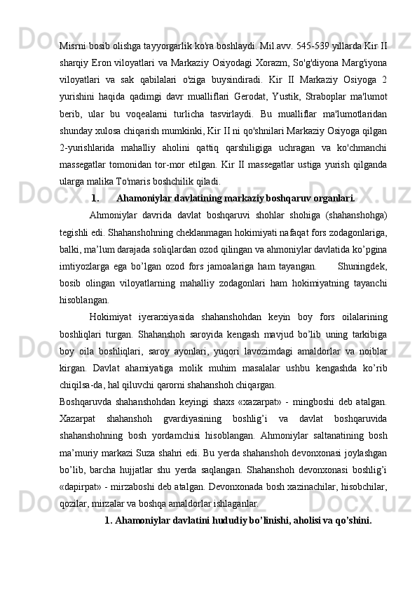 Misrni bosib olishga tayyorgarlik ko'ra boshlaydi. Mil.avv. 545-539 yillarda Kir II
sharqiy Eron viloyatlari  va  Markaziy  Osiyodagi   Xorazm,  So'g'diyona  Marg'iyona
viloyatlari   va   sak   qabilalari   o'ziga   buysindiradi.   Kir   II   Markaziy   Osiyoga   2
yurishini   haqida   qadimgi   davr   mualliflari   Gerodat,   Yustik,   Straboplar   ma'lumot
berib,   ular   bu   voqealarni   turlicha   tasvirlaydi.   Bu   mualliflar   ma'lumotlaridan
shunday xulosa chiqarish mumkinki, Kir II ni qo'shnilari Markaziy Osiyoga qilgan
2-yurishlarida   mahalliy   aholini   qattiq   qarshiligiga   uchragan   va   ko'chmanchi
massegatlar   tomonidan   tor-mor   etilgan.   Kir   II   massegatlar   ustiga   yurish   qilganda
ularga malika To'maris boshchilik qiladi.
1. Ahamoniylar davlatining markaziy boshqaruv organlari.
Ahmoniylar   davrida   davlat   boshqaruvi   shohlar   shohiga   (shahanshohga)
tegishli edi. Shahanshohning cheklanmagan hokimiyati nafaqat fors zodagonlariga,
balki, ma’lum darajada soliqlardan ozod qilingan va ahmoniylar davlatida ko’pgina
imtiyozlarga   ega   bo’lgan   ozod   fors   jamoalariga   ham   tayangan.           Shuningdek,
bosib   olingan   viloyatlarning   mahalliy   zodagonlari   ham   hokimiyatning   tayanchi
hisoblangan.
Hokimiyat   iyerarxiyasida   shahanshohdan   keyin   boy   fors   oilalarining
boshliqlari   turgan.   Shahanshoh   saroyida   kengash   mavjud   bo’lib   uning   tarkibiga
boy   oila   boshliqlari,   saroy   ayonlari,   yuqori   lavozimdagi   amaldorlar   va   noiblar
kirgan.   Davlat   ahamiyatiga   molik   muhim   masalalar   ushbu   kengashda   ko’rib
chiqilsa-da, hal qiluvchi qarorni shahanshoh chiqargan.
Boshqaruvda   shahanshohdan   keyingi   shaxs   «xazarpat»   -   mingboshi   deb   atalgan.
Xazarpat   shahanshoh   gvardiyasining   boshlig’i   va   davlat   boshqaruvida
shahanshohning   bosh   yordamchisi   hisoblangan.   Ahmoniylar   saltanatining   bosh
ma’muriy markazi Suza shahri edi. Bu yerda shahanshoh devonxonasi joylashgan
bo’lib,   barcha   hujjatlar   shu   yerda   saqlangan.   Shahanshoh   devonxonasi   boshlig’i
«dapirpat» - mirzaboshi deb atalgan. Devonxonada bosh xazinachilar, hisobchilar,
qozilar, mirzalar va boshqa amaldorlar ishlaganlar.
1. Ahamoniylar davlatini hududiy bo’linishi, aholisi va qo’shini.