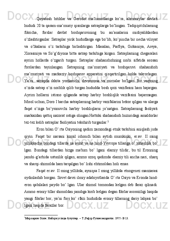 Qoyatosh   bitiklar   va   Gerodot   ma’lumotlariga   ko’ra,   ahmoniylar   davlati
hududi 20 ta qaram-ma’muriy qismlarga satraplarga bo’lingan. Tadqiqotchilarning
fikricha,   forslar   davlat   boshqaruvining   bu   an’analarini   midiyaliklardan
o’zlashtirganlar. Satraplar yirik hududlarga ega bo’lib, ko’pincha bir necha viloyat
va   o’lkalarni   o’z   tarkibiga   birlashtirgan.   Masalan,   Parfiya,   Girkaniya,   Areya,
Xorasmiya  va So’g’diyona bitta satrap tarkibiga kirgan. Satraplarning chegaralari
ayrim   hollarda   o’zgarib   turgan.   Satraplar   shahanshohning   noibi   sifatida   asosan
forslardan   tayinlangan.   Satrapning   ma’muriyati   va   boshqaruvi   shahanshoh
ma’muriyati   va   markaziy   boshqaruv   apparatini   qisqartirilgan   holda   takrorlagan.
Ya’ni,   satrapda   ikkita   yordamchi,   devonxona   va   mirzalar   bo’lgan.   Bir   vaqtning
o’zida satrap o’zi noiblik qilib turgan hududda bosh qozi vazifasini ham bajargan.
Ayrim   hollarni   istisno   qilganda   satrap   harbiy   boshliqlik   vazifasini   bajarmagan.
Misol uchun, Doro  I  barcha satraplarning harbiy vazifalarini bekor qilgan va ularga
faqat   o’ziga   bo’ysinuvchi   harbiy   boshliqlarni   jo’natgan.   Satraplarning   faoliyati
markazdan qattiq nazorat ostiga olingan.Hattoki shahanshoh huzuridagi amaldorlar
tez-tez kelib satraplar faoliyatini tekshirib turganlar. 1
Eron bilan O’ rta Osiyoning qadim zamondagi etnik tarkibini aniqlash juda
qiyin.   Faqat   bir   narsani   komil   ishonch   bilan   aytish   mumkinki,   er.av.   II   ming
yillikkacha bundagi tillarda na sеmit va na hind-Yevropa tillariga o’ xshashlik bo’
lgan.   Bundagi   tillardan   bizga   ma'lum   bo’   lgani   elamiy   tilidir,   bu   til   Eronning
janubi-g’arbida ustunlik qilgan, ammo uzoq qadimda elamiy tili ancha nari, sharq
va sharqi-shimolda ham tarqalgan bo’ lishi ehtimoldan holi emas.
Faqat er.av. II ming yillikda, ayniqsa I ming yillikda etnogеnеz manzarasi
oydinlashib borgan. Sovet davri ilmiy adabiyotlarida O’ rta Osiyo va Eronda hind-
eron   qabilalari   paydo   bo’   lgan.   Ular   shimol   tomondan   kеlgan   dеb   faraz   qilinadi.
Ammo eroniy tillar shimoldan janubga kirib kelgan degan fikrlar asossizligi haqida
yangi   fikrlar   bor,   ya’ni   fors   ko’   rfazi   hududida   eroniy   tillarning   dariy   lahjasi   bo’
lgani haqida farazlar bor. 
1
Мир карим Осим. Жайҳун устида булутлар. – Т.,Ғафур Ғулом нашриёти. 1975.- B  13.