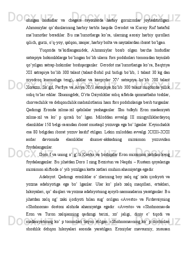 olingan   hududlar   va   chegara   rayonlarda   harbiy   gornizonlar   joylashtirilgan.
Ahmoniylar   qo’shinlarining   harbiy   tartibi   haqida   Gerodot   va   Kursiy   Ruf   batafsil
ma’lumotlar   beradilar.   Bu   ma’lumotlarga   ko’ra,   ularning   asosiy   harbiy   qurollari
qilich, gurzi, o’q-yoy, qalqon, xanjar, harbiy bolta va nayzalardan iborat bo’lgan. 
Yuqorida   ta’kidlanganidek,   Ahmoniylar   bosib   olgan   barcha   hududlar
satrapiya hokimliklarga bo’lingan bo’lib ularni fors podsholari tomonidan tayinlab
qo’yilgan satrap-hokimlar  boshqarganlar. Gerodot  ma’lumotlariga ko’ra, Baqtriya
XII  satrapiya  bo’lib  300  talant   (talant-Bobil  pul  birligi   bo’lib,  1  talant  30  kg  dan
ziyodroq   kumushga   teng),   saklar   va   kaspiylar   XV   satrapiya   bo’lib   200   talant
Xorazm, So’gd, Parfiya va Ariya XVI satrapiya bo’lib 300 talant miqdorda yillik
soliq to’lar edilar. Shuningdek, O’rta Osiyoliklar soliq sifatida qimmatbaho toshlar,
chorvachilik va dehqonchilik mahsulotlarini ham fors podsholariga berib turganlar.
Qadimgi   Eronda   xilma-xil   qabilalar   yashaganlar.   Shu   tufayli   Eron   madaniyati
xilma-xil   va   ko’   p   qirrali   bo’   lgan.   Miloddan   avvalgi   III   mingyilliklardayoq
elamliklar 150 belgi-rasmdan iborat mustaqil yozuvga ega bo’ lganlar. Keyinchalik
esa   80   belgidan   iborat   yozuv   kashf   etilgan.   Lekin   miloddan   avvalgi   XXIII–XXII
asrlar   davomida   elamliklar   shumer-akkadning   mixsimon   yozuvidan
foydalanganlar.
Doro I va uning o’ g’ li Kserks va boshqalar Eron mixsimon xatidan keng
foydalanganlar. Bu jihatdan Doro I ning Bexistun va Naqshi – Rustam qoyalariga
mixsimon alifboda o’ yib yozilgan katta xatlari muhim ahamiyatga egadir.
Adabiyot.   Qadimgi   eronliklar   o’   zlarining   boy   xalq   og’   zaki   ijodiyoti   va
yozma   adabiyotiga   ega   bo’   lganlar.   Ular   ko’   plab   xalq   maqollari,   ertaklari,
hikoyalari, qo’ shiqlari va yozma adabiyotning ajoyib namunalarini yaratganlar. Bu
jihatdan   xalq   og’   zaki   ijodiyoti   bilan   sug’   orilgan   «Avesto»   va   Firdavsiyning
«Shohnoma»   dostoni   alohida   ahamiyatga   egadir.   «Avesto»   va   «Shohnoma»da
Eron   va   Turon   xalqianning   qadimgi   tarixi,   xo’   jaligi,   diniy   e’   tiqodi   va
madaniyatimng ko’  p tomonlari  bayon etilgan. «Shohnoma»ning ko’  p dostonlari
shoshlik   dehqon   hikoyalari   asosida   yaratilgan.   Eroniylar   mavsumiy,   xususan