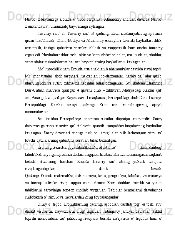 Navro’ z bayramiga alohida e’ tibor berganlar. Ahamoniy shohlari davrida Navro’
z umumdavlat, umumxalq bay-ramiga aylangan.
Tasviriy   san’   at.   Tasviriy   san’   at   qadimgi   Eron   madaniyatining   ajralmas
qismi hisoblanadi. Elam, Midiya va Ahamoniy eroniylari davrida haykaltaroshlik,
rassomlik,   toshga   qabartma   rasmlar   ishlash   va   naqqoshlik   ham   ancha   taraqqiy
etgan edi. Haykaltaroshlar tosh, oltin va kumushdan xudolar, ma’ budalar, shohlar,
sarkardalar, ruhoniylar va ba’ zan hayvonlarning haykallarini ishlaganlar.
Me’ morchilik ham Eronda erta shakllanib ahamoniylar davrida rivoj topdi.
Me’ mor ustalar, shoh saroylari, maktablar, ibo-datxonalar, harbiy qal’ alar qurib,
ularning ichi va sirtini xilma-xil naqshlar bilan bezaganlar. Bu jihatdan Elamning
Dur-Untash   shahrida   qurilgan   4   qavatli   bino   –   zikkurat,   Midiyadagi   Xarxar   qal’
asi, Pasargadda qurilgan Kayxusrav II maqbarasi, Persepoldagi shoh Doro I saroyi,
Persepoldagi   Kserks   saroyi   qadimgi   Eron   me’   morchiligining   ajoyib
namunalaridir.
Bu   jihatdan   Persepoldagi   qabartma   suratlar   diqqatga   sazovordir.   Saroy
darvozasiga shoh saroyini qo’ riqlovchi qanotli, muqaddas buqalarning haykallari
ishlangan.   Saroy   devorlari   shohga   turli   xil   sovg’   alar   olib   kelayotgan   xiroj   to’
lovchi qabilalarning qabartma suratlari bilan bezatilgan.
ErondagiBexistunqoyasidanShohDoroIvaturlio’   lkalardanbog’
labolibkelinayotganqabilasardorlariningqabartmatasvirlarizamonimizgachasaqlanib
keladi.   Bularning   barchasi   Eronda   tasviriy   san’   atning   yuksak   darajada
rivojlanganligidan   darak   beradi.
Qadimgi Eronda matematika, astronomiya, tarix, geografiya, tabobat, veterinariya
va   boshqa   bilimlar   rivoj   topgan   ekan.   Ammo   Eron   shohlari   misrlik   va   yunon
tabiblarini   saroylaiga   tez-tez   chorlab   turganlar.   Tabiblar   bemorlarni   davolashda
shifobaxsh o’ simlik va mevalardan keng foydalanganlar.
Diniy e’  tiqod. Eronliklarning qadimgi  ajdodlari  dastlab  tog’  -u tosh,  suv,
daraxt   va   har   xil   hayvonlarni   ulug’   laganlar.   Tabaqaviy   jamiyat   davlatlar   tashkil
topishi   munosabati,   xo’   jalikning   rivojlana   borishi   natijasida   e’   tiqodda   ham   o’