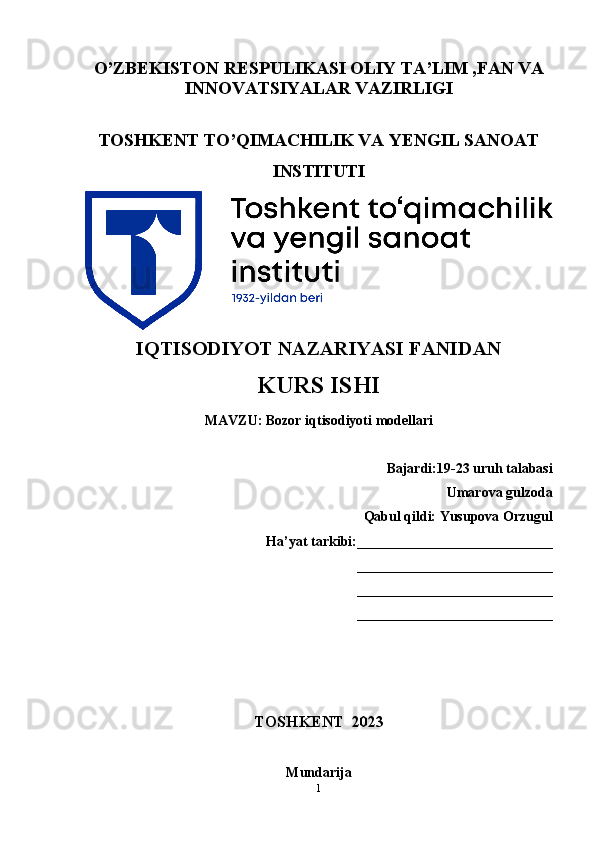 O’ZBEKISTON RESPULIKASI OLIY TA’LIM ,FAN VA
INNOVATSIYALAR VAZIRLIGI
TOSHKENT TO’QIMACHILIK VA YENGIL SANOAT
INSTITUTI
IQTISODIYOT NAZARIYASI FANIDAN
KURS ISHI
MAVZU:   Bozor iqtisodiyoti modellari
Bajardi:19-23 uruh talabasi
Umarova gulzoda
Qabul qildi: Yusupova Orzugul
Ha’yat tarkibi:____________________________
____________________________
____________________________
____________________________
TOSHKENT  2023
Mundarija
1 