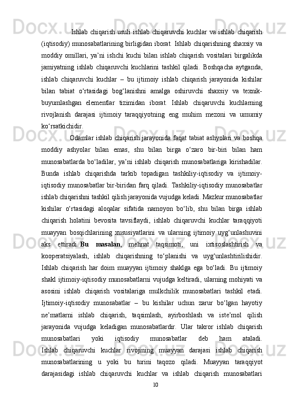                         Ishlab  chiqarish   usuli   ishlab   chiqaruvchi   kuchlar   va  ishlab   chiqarish
(iqtisodiy)   munosabatlarining birligidan iborat. Ishlab  chiqarishning  shaxsiy  va
moddiy   omillari,   ya’ni   ishchi   kuchi   bilan   ishlab   chiqarish   vositalari   birgalikda
jamiyatning   ishlab   chiqaruvchi   kuchlarini   tashkil   qiladi.   Boshqacha   aytganda,
ishlab   chiqaruvchi   kuchlar   –   bu   ijtimoiy   ishlab   chiqarish   jarayonida   kishilar
bilan   tabiat   o‘rtasidagi   bog‘lanishni   amalga   oshiruvchi   shaxsiy   va   texnik-
buyumlashgan   elementlar   tizimidan   iborat.   Ishlab   chiqaruvchi   kuchlarning
rivojlanish   darajasi   ijtimoiy   taraqqiyotning   eng   muhim   mezoni   va   umumiy
ko‘rsatkichidir.
                       Odamlar ishlab chiqarish jarayonida faqat  tabiat ashyolari  va boshqa
moddiy   ashyolar   bilan   emas,   shu   bilan   birga   o‘zaro   bir-biri   bilan   ham
munosabatlarda   bo‘ladilar,   ya’ni   ishlab   chiqarish   munosabatlariga   kirishadilar.
Bunda   ishlab   chiqarishda   tarkib   topadigan   tashkiliy-iqtisodiy   va   ijtimoiy-
iqtisodiy munosabatlar  bir-biridan farq qiladi. Tashkiliy-iqtisodiy  munosabatlar
ishlab chiqarishni tashkil qilish jarayonida vujudga keladi. Mazkur munosabatlar
kishilar   o‘rtasidagi   aloqalar   sifatida   namoyon   bo‘lib,   shu   bilan   birga   ishlab
chiqarish   holatini   bevosita   tavsiflaydi,   ishlab   chiqaruvchi   kuchlar   taraqqiyoti
muayyan   bosqichlarining   xususiyatlarini   va   ularning   ijtimoiy   uyg‘unlashuvini
aks   ettiradi.   Bu   masalan ,   mehnat   taqsimoti,   uni   ixtisoslashtirish   va
kooperatsiyalash,   ishlab   chiqarishning   to‘planishi   va   uyg‘unlashtirilishidir.
Ishlab   chiqarish   har   doim   muayyan   ijtimoiy   shaklga   ega   bo‘ladi.   Bu   ijtimoiy
shakl   ijtimoiy-iqtisodiy  munosabatlarni  vujudga  keltiradi,  ularning mohiyati  va
asosini   ishlab   chiqarish   vositalariga   mulkchilik   munosabatlari   tashkil   etadi.
Ijtimoiy-iqtisodiy   munosabatlar   –   bu   kishilar   uchun   zarur   bo‘lgan   hayotiy
ne’matlarni   ishlab   chiqarish,   taqsimlash,   ayirboshlash   va   iste’mol   qilish
jarayonida   vujudga   keladigan   munosabatlardir.   Ular   takror   ishlab   chiqarish
munosabatlari   yoki   iqtisodiy   munosabatlar   deb   ham   ataladi.
Ishlab   chiqaruvchi   kuchlar   rivojining   muayyan   darajasi   ishlab   chiqarish
munosabatlarining   u   yoki   bu   turini   taqozo   qiladi.   Muayyan   taraqqiyot
darajasidagi   ishlab   chiqaruvchi   kuchlar   va   ishlab   chiqarish   munosabatlari
10 