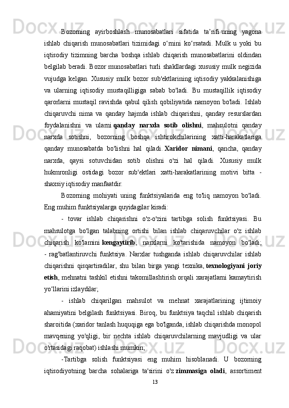 Bozorning   ayirboshlash   munosabatlari   sifatida   ta’rifi   uning   yagona
ishlab   chiqarish   munosabatlari   tizimidagi   o‘rnini   ko‘rsatadi.   Mulk   u   yoki   bu
iqtisodiy   tizimning   barcha   boshqa   ishlab   chiqarish   munosabatlarini   oldindan
belgilab  beradi.  Bozor   munosabatlari  turli  shakllardagi   xususiy   mulk  negizida
vujudga   kelgan.   Xususiy   mulk   bozor   sub'ektlarining   iqtisodiy   yakkalanishiga
va   ularning   iqtisodiy   mustaqilligiga   sabab   bo'ladi.   Bu   mustaqillik   iqtisodiy
qarorlarni   mustaqil   ravishda   qabul   qilish   qobiliyatida   namoyon  bo'ladi.   Ishlab
chiqaruvchi   nima   va   qanday   hajmda   ishlab   chiqarishni,   qanday   resurslardan
foydalanishni   va   ularni   qanday   narxda   sotib   olishni ,   mahsulotni   qanday
narxda   sotishni,   bozorning   boshqa   ishtirokchilarining   xatti-harakatlariga
qanday   munosabatda   bo'lishni   hal   qiladi.   Xaridor   nimani ,   qancha,   qanday
narxda,   qaysi   sotuvchidan   sotib   olishni   o'zi   hal   qiladi.   Xususiy   mulk
hukmronligi   ostidagi   bozor   sub'ektlari   xatti-harakatlarining   motivi   bitta   -
shaxsiy iqtisodiy manfaatdir.
Bozorning   mohiyati   uning   funktsiyalarida   eng   to'liq   namoyon   bo'ladi.
Eng muhim funktsiyalarga quyidagilar kiradi:
-   tovar   ishlab   chiqarishni   o'z-o'zini   tartibga   solish   funktsiyasi.   Bu
mahsulotga   bo'lgan   talabning   ortishi   bilan   ishlab   chiqaruvchilar   o'z   ishlab
chiqarish   ko'lamini   kengaytirib ,   narxlarni   ko'tarishida   namoyon   bo'ladi;
-   rag'batlantiruvchi   funktsiya.   Narxlar   tushganda   ishlab   chiqaruvchilar   ishlab
chiqarishni   qisqartiradilar,   shu   bilan   birga   yangi   texnika,   texnologiyani   joriy
etish , mehnatni tashkil etishni  takomillashtirish orqali xarajatlarni kamaytirish
yo‘llarini izlaydilar;
-   ishlab   chiqarilgan   mahsulot   va   mehnat   xarajatlarining   ijtimoiy
ahamiyatini   belgilash   funktsiyasi.   Biroq,   bu   funktsiya   taqchil   ishlab   chiqarish
sharoitida (xaridor tanlash huquqiga ega bo'lganda, ishlab chiqarishda monopol
mavqening   yo'qligi,   bir   nechta   ishlab   chiqaruvchilarning   mavjudligi   va   ular
o'rtasidagi raqobat) ishlashi mumkin;
-Tartibga   solish   funktsiyasi   eng   muhim   hisoblanadi.   U   bozorning
iqtisodiyotning   barcha   sohalariga   ta'sirini   o'z   zimmasiga   oladi ,   assortiment
13 