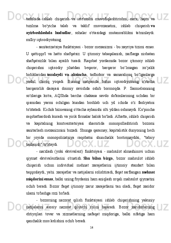 tarkibida   ishlab   chiqarish   va   iste'molni   muvofiqlashtirishni,   narx,   hajm   va
tuzilma   bo'yicha   talab   va   taklif   muvozanatini,   ishlab   chiqarish   va
ayirboshlashda   hududlar ,   sohalar   o'rtasidagi   mutanosiblikni   ta'minlaydi.
milliy iqtisodiyotning.
- sanitarizatsiya funktsiyasi - bozor mexanizmi - bu xayriya tizimi emas.
U   qattiqqo'l   va   hatto   shafqatsiz.   U   ijtimoiy   tabaqalanish,   zaiflarga   nisbatan
shafqatsizlik   bilan   ajralib   turadi.   Raqobat   yordamida   bozor   ijtimoiy   ishlab
chiqarishni   iqtisodiy   jihatdan   beqaror,   barqaror   bo‘lmagan   xo‘jalik
birliklaridan   tozalaydi   va   aksincha ,   tadbirkor   va   samaraliroq   bo‘lganlarga
yashil   chiroq   yoqadi.   Buning   natijasida   butun   iqtisodiyotning   o'rtacha
barqarorlik   darajasi   doimiy   ravishda   oshib   bormoqda.   P.   Samuelsonning
so'zlariga   ko'ra,   AQShda   barcha   chakana   savdo   do'konlarining   uchdan   bir
qismidan   yarmi   ochilgan   kundan   boshlab   uch   yil   ichida   o'z   faoliyatini
to'xtatadi. Kichik biznesning o'rtacha aylanishi olti yildan oshmaydi. Ko'pincha
raqobatbardosh kurash va yirik firmalar halok bo'ladi. Albatta, ishlab chiqarish
va   kapitalning   kontsentratsiyasi   sharoitida   monopollashtirish   bozorni
sanitarlash mexanizmini buzadi. Shunga qaramay, kapitalistik dunyoning hech
bir   joyida   monopolizatsiya   raqobatni   shunchalik   bostirmaydiki,   "tabiiy
tanlanish" to'xtaydi.
-   narxlash   (yoki   ekvivalent)   funktsiyasi   -   mahsulot   almashinuvi   uchun
qiymat   ekvivalentlarini   o'rnatish.   Shu   bilan   birga ,   bozor   mahsulot   ishlab
chiqarish   uchun   individual   mehnat   xarajatlarini   ijtimoiy   standart   bilan
taqqoslaydi, ya'ni. xarajatlar va natijalarni solishtiradi, faqat sarflangan   mehnat
miqdorini emas , balki uning foydasini ham aniqlash orqali mahsulot qiymatini
ochib   beradi.   Bozor   faqat   ijtimoiy   zarur   xarajatlarni   tan   oladi,   faqat   xaridor
ularni to'lashga rozi bo'ladi.
-   bozorning   nazorat   qilish   funktsiyasi   ishlab   chiqarishning   yakuniy
natijalarini   asosiy   nazorat   qiluvchi   rolini   bajaradi.   Bozor   xaridorlarning
ehtiyojlari   tovar   va   xizmatlarning   nafaqat   miqdoriga,   balki   sifatiga   ham
qanchalik mos kelishini ochib beradi.
14 