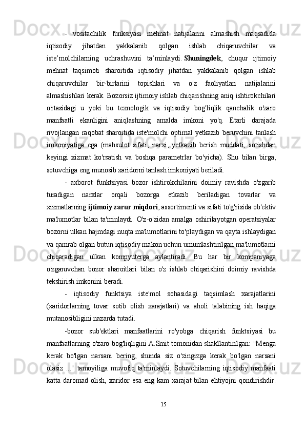 -   vositachilik   funksiyasi   mehnat   natijalarini   almashish   maqsadida
iqtisodiy   jihatdan   yakkalanib   qolgan   ishlab   chiqaruvchilar   va
iste’molchilarning   uchrashuvini   ta’minlaydi.   Shuningdek ,   chuqur   ijtimoiy
mehnat   taqsimoti   sharoitida   iqtisodiy   jihatdan   yakkalanib   qolgan   ishlab
chiqaruvchilar   bir-birlarini   topishlari   va   o'z   faoliyatlari   natijalarini
almashishlari kerak. Bozorsiz ijtimoiy ishlab chiqarishning aniq ishtirokchilari
o'rtasidagi   u   yoki   bu   texnologik   va   iqtisodiy   bog'liqlik   qanchalik   o'zaro
manfaatli   ekanligini   aniqlashning   amalda   imkoni   yo'q.   Etarli   darajada
rivojlangan   raqobat   sharoitida   iste'molchi   optimal   yetkazib   beruvchini   tanlash
imkoniyatiga   ega   (mahsulot   sifati,   narxi,   yetkazib   berish   muddati,   sotishdan
keyingi   xizmat   ko'rsatish   va   boshqa   parametrlar   bo'yicha).   Shu   bilan   birga,
sotuvchiga eng munosib xaridorni tanlash imkoniyati beriladi.
-   axborot   funktsiyasi   bozor   ishtirokchilarini   doimiy   ravishda   o'zgarib
turadigan   narxlar   orqali   bozorga   etkazib   beriladigan   tovarlar   va
xizmatlarning   ijtimoiy zarur miqdori , assortimenti va sifati to'g'risida ob'ektiv
ma'lumotlar   bilan   ta'minlaydi.   O'z-o'zidan   amalga   oshirilayotgan   operatsiyalar
bozorni ulkan hajmdagi nuqta ma'lumotlarini to'playdigan va qayta ishlaydigan
va qamrab olgan butun iqtisodiy makon uchun umumlashtirilgan ma'lumotlarni
chiqaradigan   ulkan   kompyuterga   aylantiradi.   Bu   har   bir   kompaniyaga
o'zgaruvchan   bozor   sharoitlari   bilan   o'z   ishlab   chiqarishini   doimiy   ravishda
tekshirish imkonini beradi.
-   iqtisodiy   funktsiya   iste'mol   sohasidagi   taqsimlash   xarajatlarini
(xaridorlarning   tovar   sotib   olish   xarajatlari)   va   aholi   talabining   ish   haqiga
mutanosibligini nazarda tutadi.
-bozor   sub'ektlari   manfaatlarini   ro'yobga   chiqarish   funktsiyasi   bu
manfaatlarning o'zaro bog'liqligini A.Smit tomonidan shakllantirilgan: "Menga
kerak   bo'lgan   narsani   bering,   shunda   siz   o'zingizga   kerak   bo'lgan   narsani
olasiz   ..."   tamoyiliga   muvofiq   ta'minlaydi.   Sotuvchilarning   iqtisodiy   manfaati
katta  daromad   olish,   xaridor   esa   eng  kam   xarajat   bilan   ehtiyojni   qondirishdir.
15 