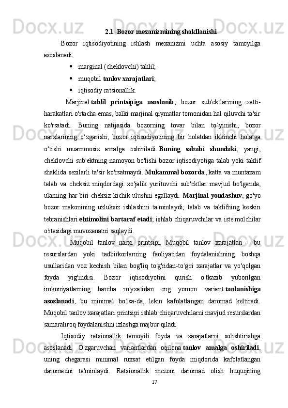 2.1    Bozor mexanizmining shakllanishi
Bozor   iqtisodiyotining   ishlash   mexanizmi   uchta   asosiy   tamoyilga
asoslanadi:
 marginal (cheklovchi) tahlil;
 muqobil   tanlov xarajatlari ;
 iqtisodiy ratsionallik.
  Marjinal   tahlil   printsipiga   asoslanib ,   bozor   sub'ektlarining   xatti-
harakatlari o'rtacha emas, balki marjinal qiymatlar tomonidan hal qiluvchi ta'sir
ko'rsatadi.   Buning   natijasida   bozorning   tovar   bilan   to‘yinishi,   bozor
narxlarining   o‘zgarishi,   bozor   iqtisodiyotining   bir   holatdan   ikkinchi   holatga
o‘tishi   muammosiz   amalga   oshiriladi.   Buning   sababi   shundaki ,   yangi,
cheklovchi  sub'ektning  namoyon bo'lishi  bozor  iqtisodiyotiga talab  yoki  taklif
shaklida sezilarli ta'sir ko'rsatmaydi.   Mukammal bozorda , katta va muntazam
talab   va   cheksiz   miqdordagi   xo'jalik   yurituvchi   sub'ektlar   mavjud   bo'lganda,
ularning har biri cheksiz kichik ulushni egallaydi.   Marjinal yondashuv , go'yo
bozor   makonining   uzluksiz   ishlashini   ta'minlaydi;   talab   va   taklifning   keskin
tebranishlari   ehtimolini bartaraf etadi ; ishlab chiqaruvchilar va iste'molchilar
o'rtasidagi muvozanatni saqlaydi.
    Muqobil   tanlov   narxi   printsipi.   Muqobil   tanlov   xarajatlari   -   bu
resurslardan   yoki   tadbirkorlarning   faoliyatidan   foydalanishning   boshqa
usullaridan   voz   kechish   bilan   bog'liq   to'g'ridan-to'g'ri   xarajatlar   va   yo'qolgan
foyda   yig'indisi.   Bozor   iqtisodiyotini   qurish   o'tkazib   yuborilgan
imkoniyatlarning   barcha   ro'yxatidan   eng   yomon   variant   tanlanishiga
asoslanadi ,   bu   minimal   bo'lsa-da,   lekin   kafolatlangan   daromad   keltiradi.
Muqobil tanlov xarajatlari printsipi ishlab chiqaruvchilarni mavjud resurslardan
samaraliroq foydalanishni izlashga majbur qiladi.
Iqtisodiy   ratsionallik   tamoyili   foyda   va   xarajatlarni   solishtirishga
asoslanadi.   O'zgaruvchan   variantlardan   oqilona   tanlov   amalga   oshiriladi ,
uning   chegarasi   minimal   ruxsat   etilgan   foyda   miqdorida   kafolatlangan
daromadni   ta'minlaydi.   Ratsionallik   mezoni   daromad   olish   huquqining
17 