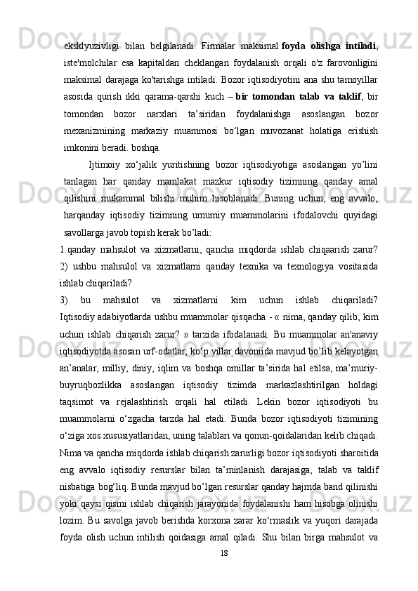 eksklyuzivligi   bilan   belgilanadi.   Firmalar   maksimal   foyda   olishga   intiladi ,
iste'molchilar   esa   kapitaldan   cheklangan   foydalanish   orqali   o'z   farovonligini
maksimal darajaga ko'tarishga intiladi. Bozor iqtisodiyotini ana shu tamoyillar
asosida   qurish   ikki   qarama-qarshi   kuch   –   bir   tomondan   talab   va   taklif ,   bir
tomondan   bozor   narxlari   ta’siridan   foydalanishga   asoslangan   bozor
mexanizmining   markaziy   muammosi   bo‘lgan   muvozanat   holatiga   erishish
imkonini beradi. boshqa.
Ijtimoiy   xo‘jalik   yuritishning   bozor   iqtisodiyotiga   asoslangan   yo’lini
tanlagan   har   qanday   mamlakat   mazkur   iqtisodiy   tizimning   qanday   amal
qilishini   mukammal   bilishi   muhim   hisoblanadi.   Buning   uchun,   eng   avvalo,
harqanday   iqtisodiy   tizimning   umumiy   muammolarini   ifodalovchi   quyidagi
savollarga javob topish kerak bo’ladi:
1.qanday   mahsulot   va   xizmatlarni,   qancha   miqdorda   ishlab   chiqaarish   zarur?
2)   ushbu   mahsulol   va   xizmatlarni   qanday   texnika   va   texnologiya   vositasida
ishlab chiqariladi?
3)   bu   mahsulot   va   xizmatlarni   kim   uchun   ishlab   chiqariladi?
Iqtisodiy adabiyotlarda ushbu muammolar qisqacha - « nima, qan day qilib, kim
uchun   ishlab   chiqarish   zarur?   »   tarzida   ifodalanadi.   Bu   muammolar   an'anaviy
iqtisodiyotda asosan urf-odatlar, ko‘p yillar davoniida mavjud bo’lib kelayotgan
an’analar,  milliy,  diniy,  iqlim   va  boshqa  omillar   ta’sirida   hal   etilsa,  ma’muriy-
buyruqbozlikka   asoslangan   iqtisodiy   tizimda   markazlashtirilgan   holdagi
taqsimot   va   rejalashtirish   orqali   hal   etiladi.   Lekin   bozor   iqtisodiyoti   bu
muammolarni   o‘zgacha   tarzda   hal   etadi.   Bunda   bozor   iqtisodiyoti   tizimining
o‘ziga xos xususiyatlaridan, uning talablari va qonun-qoidalaridan kelib chiqadi.
Nima va qancha miqdorda ishlab chiqarish zarurligi bozor iqti sodiyoti sharoitida
eng   avvalo   iqtisodiy   resurslar   bilan   ta’minlanish   darajasiga,   talab   va   taklif
nisbatiga bog‘liq. Bunda mavjud bo’lgan resurslar qanday hajmda band qilinishi
yoki   qaysi  qismi   ishlab  chiqa rish   jarayonida   foydalanishi   ham   hisobga   olinishi
lozim. Bu savolga javob berishda korxona zarar ko‘rmaslik va yuqori  darajada
foyda   olish   uchun   intilish   qoidasiga   amal   qiladi.   Shu   bilan   birga   mahsulot   va
18 