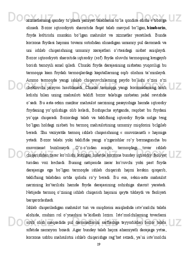 xizmatlarning qanday to‘plami  jamiyat talablarini to‘la qondira olishi  e’tiborga
olinadi.   Bozor   iqtisodiyoti   sharoitida   faqat   talab   mav jud   bo‘lgan,   binobarin ,
foyda   keltirishi   mumkin   bo‘lgan   mahsulot   va   xizmatlar   yaratiladi.   Bunda
korxona foydasi hajmini tovami sotishdan olinadigan umumiy pul daromadi va
uni   ishlab   chiqarishning   umumiy   xarajatlari   o‘rtasidagi   nisbat   aniqlaydi.
Bozor iqtisodiyoti sharoitida iqtisodiy (sof) foyda oluvchi tarmoqning kengayib
borish   tamoyili   amal   qiladi.   Chunki   foyda   darajasining   nisbatan   yuqoriligi   bu
tarmoqqa   kam   foydali   tarmoqlardagi   kapitallarning   oqib   olishini   ta’minlaydi.
Ammo   tarmoqda   yangi   ish lab   chiqaruvchilarning   paydo   bo’lishi   o‘zini   o‘zi
cheklovchi   jarayon   hisoblanadi.   Chunki   tarmoqqa   yangi   korxonalaming   kirib
kelishi   bilan   uning   mahsuloti   taklifi   bozor   talabiga   nisbatan   jadal   ravishda
o‘sadi.   Bu   asta-sekin   mazkur   mahsulot   narxining   pasayishiga   hamda   iqtisodiy
foydaning   yo‘qolishiga   olib   keladi,   Boshqacha   aytganda,   raqobat   bu   foydani
yo‘qqa   chiqaradi.   Bozordagi   talab   va   taklifning   iqtisodiy   foyda   nolga   teng
bo’lgan   holdagi   nisbati   bu   tarmoq   mah sulotining   umumiy   miqdorini   bclgilab
beradi.   Shu   vaziyatda   tarmoq   ishlab   chiqarishning   «   muvozanatli   »   hajmiga
yetadi.   Bozor   talabi   yoki   taklifida   yangi   o‘zgarishlar   ro‘y   bermaguncha   bu
muvozanat   buzilmaydi.   O’z-o’zidan   aniqki,   tarmoqdagi   tovar   ishlab
chiqarishdan zarar ko‘rilishi kutilgan holatda korxona bunday iqtisodiy faoli yat
turidan   voz   kechadi.   Buning   natijasida   zarar   ko‘ruvchi   yoki   past   foyda
darajasiga   ega   bo’lgan   tarmoqda   ishlab   chiqarish   hajmi   keskin   qisqarib,
taklifning   talabdan   ortda   qolishi   ro‘y   beradi.   Bu   esa,   sekin-asta   mahsulot
narxining   ko‘tarilishi   hamda   foyda   darajasining   oshishiga   sharoit   yaratadi.
Natijada   tarmoq   o‘zining   ishlab   chiqarish   hajmini   qayta   tiklaydi   va   faoliyati
barqarorlashadi.
Ishlab   chiqariladigan   mahsulot   turi   va   miqdorini   aniqlashda   iste’molchi   talabi
alohida,   muhim   rol   o‘ynashini   ta’kidlash   lozim.   Iste’molchilaming   tovarlami
sotib   olish   maqsadida   pul   daromadlarini   sarflashga   tayyorliklari   bozor   talabi
sifatida   namoyon   boiadi.   Agar   bunday   talab   hajmi   ahamiyatli   darajaga   yetsa,
korxona   ushbu   mahsu lotni   ishlab   chiqarishga   rag‘bat   sezadi,   ya’ni   iste’molchi
19 