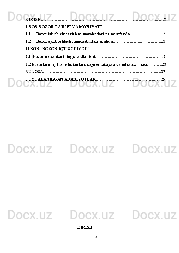 KIRISH……………………………………………….……………………...…….3
I-BOB BOZOR TA’RIFI VA MOHIYATI
1.1 Bozor ishlab chiqarish munosabatlari tizimi sifatida……………..….….6
1.2 Bozor ayirboshlash munosabatlari sifatida………………...….………..13
II-BOB     BOZOR IQTISODIYOTI 
2.1    Bozor mexanizmining shakllanishi……………………………...…………17
2.2 Bozorlarning tuzilishi, turlari, segmentatsiyasi   va infratuzilmasi ………..23
XULOSA……………………………………………………………………..…..27
FOYDALANILGAN ADABIYOTLAR…………………….…………….……29
                                       KIRISH
2 