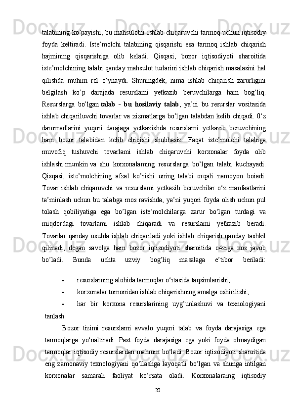 talabining ko’payishi, bu mahsulotni ishlab chiqaruvchi tarmoq uchun iqtisodiy
foyda   keltiradi.   Iste’molchi   talabining   qisqarishi   esa   tarmoq   ishlab   chiqarish
hajmining   qisqarishiga   olib   keladi.   Qisqasi,   bozor   iqtisodi yoti   sharoitida
iste’molchining talabi qanday mahsulot turlarini ishlab chiqarish masalasini hal
qilishda   muhim   rol   o‘ynaydi.   Shuningdek,   nima   ishlab   chiqarish   zarurligini
belgilash   ko’p   darajada   resurslami   yetkazib   beruvchilarga   ham   bog’liq.
Resurslarga   bo’lgan   talab   -   bu   hosilaviy   talab ,   ya’ni   bu   resurslar   vositasida
ishlab chiqariluvchi tovarlar va xizmatlarga bo’lgan talabdan kelib chiqadi. 0‘z
daromadlarini   yuqori   darajaga   yetkazishda   resurslami   yetkazib   beruvchining
ham   bozor   talabidan   kelib   chiqishi   shubhasiz.   Faqat   iste’molchi   talabiga
muvofiq   tushuvchi   tovarlami   ishlab   chiqaruvchi   korxonalar   foyda   olib
ishlashi   mumkin   va   shu   korxonalaming   resurslarga   bo’lgan   talabi   kuchayadi.
Qisqasi,   iste’molchining   afzal   ko’rishi   uning   talabi   orqali   namoyon   boiadi.
Tovar   ishlab   chiqaruvchi   va   resurslami   yetkazib   beruvchilar   o‘z   manfaatlarini
ta’minlash   uchun  bu  talabga  mos   ravishda,  ya’ni   yuqori  foyda  olish  uchun   pul
tolash   qobiliyatiga   ega   bo’lgan   iste’molchilarga   zarur   bo‘lgan   turdagi   va
miqdordagi   tovarlami   ishlab   chiqaradi   va   resurslami   yetkazib   beradi.
Tovarlar   qanday   usulda   ishlab   chiqariladi   yoki   ishlab   chiqarish   qanday   tashkil
qilinadi,   degan   savolga   ham   bozor   iqtisodiyoti   sharo itida   o4ziga   xos   javob
bo’ladi.   Bunda   uchta   uzviy   bog’liq   masalaga   e’tibor   beriladi:
 resurslarning alohida tarmoqlar o‘rtasida taqsimlanishi;
 korxonalar tomonidan ishlab chiqarishning amalga oshirilishi;
 har   bir   korxona   resurslarining   uyg’unlashuvi   va   texnologiyani
tanlash.
Bozor   tizimi   resurslami   avvalo   yuqori   talab   va   foyda   darajasiga   ega
tarmoqlarga   yo‘naltiradi.   Past   foyda   darajasiga   ega   yoki   foyda   olmaydigan
tarmoqlar iqtisodiy resurslardan mahrum bo‘ladi. Bozor iqtisodiyoti  sharoitida
eng   zamonaviy   texnologiyani   qo‘llashga   layoqatli   bo‘lgan   va   shunga   intilgan
korxonalar   samarali   faoliyat   ko‘rsata   oladi.   Korxonalaraing   iqtisodiy
20 