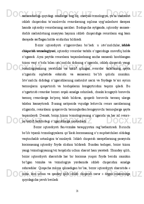 samaradorligi quyidagi omillarga bog’liq: mavjud texnologiya, ya’ni mahsulot
ishlab   chiqarishni   ta’minlovchi   resurslarning   oqilona   uyg‘unlashuvi   darajasi
hamda iqti sodiy resurslarning narxlari. Boshqacha aytganda, iqtisodiy samara-
dorlik   mahsulotning   muayyan   hajmini   ishlab   chiqarishga   resurslami   eng   kam
darajada sarflagan holda erishishni bildiradi.
    Bozor   iqtisodiyoti   o‘zgaruvchan   bo’ladi:   u   iste’molchilar,   ishlab
chiqarish texnologiyasi , iqtisodiy resurslar tarkibi o‘zgarishiga muvofiq holda
o‘zgaradi.   Ayni   paytda   resurslami   taqsimlashning   ancha   samarali   hisoblangan
tizimi vaqt o‘tishi bilan istc’molchi didining o‘zgarishi, ishlab chiqarish yangi
texnologiyasining   yaratilishi   va   tak lif   qilingan   resurslar   tarkibining   qayta
o’zgarishi   oqibatida   eskirishi   va   samarasiz   bo’lib   qolishi   mumkin.
Iste’molchi   dididagi   о ‘zgarishlarning   mahsulot   narxi   va   foydaga   ta’siri   ayrim
tarmoqlarni   qisqartirish   va   boshqalarini   kengaytirishni   taqozo   qiladi.   Bu
o‘zgartirisb resurslar bozori orqali amalga oshiriladi, chunki kcngayib boruvchi
tarmoq   resurslarga   ko'proq   talab   bildirsa,   qisqarib   boruvchi   tarmoq   ularga
talabni   kamaytiradi.   Buning   natijasida   vujudga   keluvchi   resurs   narxlarining
o'zgarishi, resurslami qisqaruvchi tarmoqlardan kengayuvchi tarmoqlarga qayta
taqsimlaydi. Demak, bozor tizimi texnologiyaning o‘zgarishi va har xil resurs -
lar taklifi tarkibidagi o‘zgarishlarga moslashadi.
    Bozor   iqtisodiyoti   fan-texnika   taraqqiyotini   rag‘batlantiradi.   Bi rinchi
bo‘lib tejamli texnologiyalarni qo‘llash korxonaning o‘z raqobatchilari oldidagi
vaqtinchalik   ustunligini   ta’minlaydi.   Ishlab   chiqa rish   xarajatlarining   pasayishi
korxonaning   iqtisodiy   foyda   olishini   bildiradi.   Bundan   tashqari,   bozor   tizimi
yangi texnologiyaning tez tarqalishi uchun sharoit ham yaratadi. Shunday qilib,
bozor   iqtisodi yoti   sharoitida   har   bir   korxona   yuqori   foyda   berishi   mumkin
bo‘lgan   texnika   va   texnologiya   yordamida   ishlab   chiqarishni   amalga
oshiradilar. Qisqacha xulosa qilinadigan bo‘lsa, bozor iqtisodiyoti sharoi tida «
nima,   kim   uchun   va   qanday   qilib   ishlab   chiqarish   zarur   »   degan   muammoga
quyidagicha javob beriladi:
21 