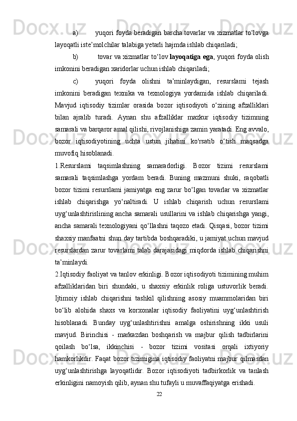 a) yuqori foyda beradigan barcha tovarlar va xizmatlar to‘lovga
layoqatli iste’molchilar talabiga yetarli hajmda ishlab chiqariladi;
b)  tovar va xizmatlar to‘lov   layoqatiga ega , yuqori foyda olish
im konini beradigan xaridorlar uchun ishlab chiqariladi;
c) yuqori   foyda   olishni   ta’minlaydigan,   resurslami   tejash
imkonini   beradigan   texnika   va   texnologiya   yordamida   ishlab   chiqariladi.
Mavjud   iqtisodiy   tizimlar   orasida   bo zor   iqtisodiyoti   o‘zining   afzalliklari
bilan   ajralib   turadi.   Aynan   shu   afzalliklar   mazkur   iqtisodiy   tizimning
samarali va barqaror amal qili shi, rivojlanishiga zamin yaratadi. Eng avvalo,
bozor   iqtisodiyotining   uchta   ustun   jihatini   ko'rsatib   o‘tish   maqsadga
muvofiq hisoblanadi.
1.Resurslami   taqsimlashning   samaradorligi.   Bozor   tizimi   resurslami
samarali   taqsimlashga   yordam   beradi.   Buning   mazmuni   shuki,   raqobatli
bozor   tizimi   resurslami   jamiyatga   eng   zarur   bo‘lgan   tovarlar   va   xizmatlar
ishlab   chiqarishga   yo‘naltiradi.   U   ishlab   chiqa rish   uchun   resurslami
uyg‘unlashtirislining ancha samarali usullarini va ishlab chiqarishga yangi,
ancha samarali  texnologiyani qo‘llashni  taqozo etadi. Qisqasi, bozor tizimi
shaxsiy manfaatni shun day tartibda boshqaradiki, u jamiyat uchun mavjud
resurslardan zarur  tovar lami talab darajasidagi  miqdorda ishlab chiqarishni
ta’minlaydi.
2.Iqtisodiy faoliyat va tanlov erkinligi. Bozor iqtisodiyoti tizimining muhim
afzalliklaridan   biri   shundaki,   u   shaxsiy   erkinlik   roliga   ustuvorlik   beradi.
Ijtimoiy   ishlab   chiqarishni   tashkil   qilishning   asosiy   muammolaridan   biri
bo‘lib   alohida   shaxs   va   korxonalar   iqtisodiy   faoliyatini   uyg‘unlashtirish
hisoblanadi.   Bunday   uyg‘unlashtirishni   amalga   oshirishning   ikki   usuli
mavjud.   Birinchisi   -   markazdan   boshqarish   va   majbur   qilish   tadbirlarini
qoilash   bo‘lsa,   ikkinchisi   -   bozor   tizimi   vositasi   orqali   ixtiyoriy
hamkorlikdir. Faqat bozor tizimigina iqtisodiy faoliyatni majbur qilmasdan
uyg‘unlashtirishga   layoqatlidir.   Bozor   iqtisodiyoti   tadbirkorlik   va   tanlash
erkinligini namoyish qilib, aynan shu tufayli u muvaffaqiyatga erishadi.
22 