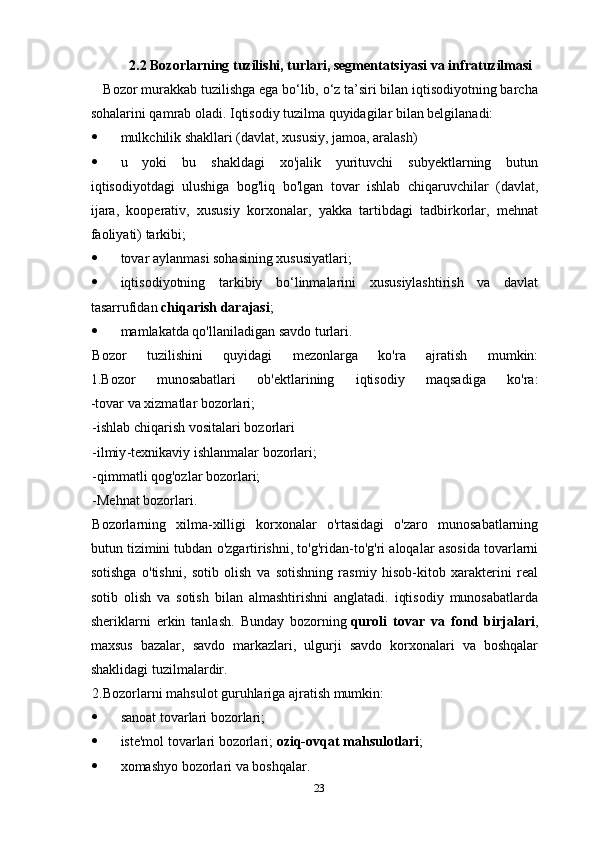 2.2 Bozorlarning tuzilishi, turlari, segmentatsiyasi   va infratuzilmasi
   Bozor murakkab tuzilishga ega bo‘lib, o‘z ta’siri bilan iqtisodiyotning barcha
sohalarini qamrab oladi. Iqtisodiy tuzilma quyidagilar bilan belgilanadi:
 mulkchilik shakllari (davlat, xususiy, jamoa, aralash)
 u   yoki   bu   shakldagi   xo'jalik   yurituvchi   subyektlarning   butun
iqtisodiyotdagi   ulushiga   bog'liq   bo'lgan   tovar   ishlab   chiqaruvchilar   (davlat,
ijara,   kooperativ,   xususiy   korxonalar,   yakka   tartibdagi   tadbirkorlar,   mehnat
faoliyati) tarkibi;
 tovar aylanmasi sohasining xususiyatlari;
 iqtisodiyotning   tarkibiy   bo‘linmalarini   xususiylashtirish   va   davlat
tasarrufidan   chiqarish darajasi ;
 mamlakatda qo'llaniladigan savdo turlari.
Bozor   tuzilishini   quyidagi   mezonlarga   ko'ra   ajratish   mumkin:
1.Bozor   munosabatlari   ob'ektlarining   iqtisodiy   maqsadiga   ko'ra:
-tovar va xizmatlar bozorlari;
- ishlab   chiqarish   vositalari   bozorlari
- ilmiy - texnikaviy   ishlanmalar   bozorlari ;
-qimmatli qog'ozlar bozorlari;
-Mehnat bozorlari.
Bozorlarning   xilma-xilligi   korxonalar   o'rtasidagi   o'zaro   munosabatlarning
butun tizimini tubdan o'zgartirishni, to'g'ridan-to'g'ri aloqalar asosida tovarlarni
sotishga   o'tishni,   sotib   olish   va   sotishning   rasmiy   hisob-kitob   xarakterini   real
sotib   olish   va   sotish   bilan   almashtirishni   anglatadi.   iqtisodiy   munosabatlarda
sheriklarni   erkin   tanlash.   Bunday   bozorning   quroli   tovar   va   fond   birjalari ,
maxsus   bazalar,   savdo   markazlari,   ulgurji   savdo   korxonalari   va   boshqalar
shaklidagi tuzilmalardir.
2.Bozorlarni mahsulot guruhlariga ajratish mumkin:
 sanoat  tovarlari   bozorlari ;
 iste'mol tovarlari bozorlari;   oziq-ovqat mahsulotlari ;
 xomashyo bozorlari va boshqalar.
23 
