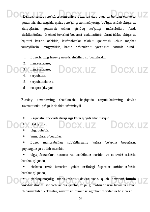 Demak,   qishloq   xo‘jaligi   xom   ashyo   bozorida   oziq-ovqatga   bo‘lgan   ehtiyojni
qondirish, shuningdek, qishloq xo‘jaligi xom ashyosiga bo‘lgan ishlab chiqarish
ehtiyojlarini   qondirish   uchun   qishloq   xo‘jaligi   mahsulotlari   fondi
shakllantiriladi. Iste'mol  tovarlari   bozorini   shakllantirish  ularni   ishlab  chiqarish
hajmini   keskin   oshirish,   iste'molchilar   talabini   qondirish   uchun   raqobat
tamoyillarini   kengaytirish,   brend   do'konlarini   yaratishni   nazarda   tutadi.
1. Bozorlarning fazoviy asosda shakllanishi bozorlardir:
2. mintaqalararo;
3. mintaqalararo;
4. respublika;
5. respublikalararo;
6. xalqaro (dunyo).
Bunday   bozorlarning   shakllanishi   haqiqatda   respublikalarning   davlat
suverenitetini qo'lga kiritishini ta'minlaydi.
 Raqobatni cheklash darajasiga ko'ra quyidagilar mavjud:
 eksklyuziv;
 oligopolistik;
 tarmoqlararo bozorlar.
 Bozor   munosabatlari   sub'ektlarining   turlari   bo'yicha   bozorlarni
quyidagilarga bo'lish mumkin:
 ulgurji   bozorlar ,   korxona   va   tashkilotlar   xaridor   va   sotuvchi   sifatida
harakat qilganda;
 chakana   savdo   bozorlari,   yakka   tartibdagi   fuqarolar   xaridor   sifatida
harakat qilganda;
 qishloq   xo'jaligi   mahsulotlarini   davlat   xarid   qilish   bozorlari,   bunda
xaridor  davlat ,  sotuvchilar   esa   qishloq  xo'jaligi  mahsulotlarini  bevosita   ishlab
chiqaruvchilar: kolxozlar, sovxozlar, fermerlar, agrokomplekslar va boshqalar.
24 