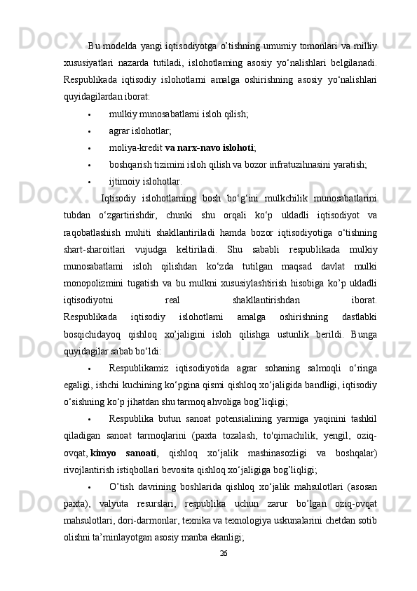 Bu modelda yangi  iqtisodiyotga  o’tishning  umumiy tomonlari  va milliy
xususiyatlari   nazarda   tutiladi,   islohotlaming   asosiy   yo‘nalishlari   belgilanadi.
Respublikada   iqtisodiy   islohotlarni   amalga   oshirishning   asosiy   yo‘nalishlari
quyidagilardan iborat:
 mulkiy munosabatlarni isloh qilish;
 agrar islohotlar;
 moliya-kredit   va narx-navo islohoti ;
 boshqarish tizimini isloh qilish va bozor infratuzihnasini yaratish;
 ijtimoiy islohotlar.
    Iqtisodiy   islohotlaming   bosh   bo‘g‘ini   mulkchilik   munosabatlarini
tubdan   o‘zgartirishdir,   chunki   shu   orqali   ko‘p   ukladli   iqtisodiyot   va
raqobatlashish   muhiti   shakllantiriladi   hamda   bozor   iqtisodiyotiga   o‘tishning
shart-sharoitlari   vujudga   keltiriladi.   Shu   sababli   respub likada   mulkiy
munosabatlami   isloh   qilishdan   ko‘zda   tutilgan   maqsad   davlat   mulki
monopolizmini   tugatish   va   bu   mulkni   xususiylashtirish   hisobiga   ko’p   ukladli
iqtisodiyotni   real   shakllantirishdan   iborat.
Respublikada   iqtisodiy   islohotlami   amalga   oshirishning   dastlabki
bosqichidayoq   qishloq   xo’jaligini   isloh   qilishga   ustunlik   berildi.   Bunga
quyidagilar sabab bo‘ldi:
 Respublikamiz   iqtisodiyotida   agrar   sohaning   salmoqli   o‘ringa
egaligi, ishchi kuchining ko‘pgina qismi qishloq xo‘jaligida bandligi, iqtisodiy
o‘sishning ko‘p jihatdan shu tarmoq ahvoliga bog’liqligi;
 Respublika   butun   sanoat   potensialining   yarmiga   yaqinini   tashkil
qiladigan   sanoat   tarmoqlarini   (paxta   tozalash,   to'qimachilik,   yengil,   oziq-
ovqat,   kimyo   sanoati ,   qishloq   xo‘jalik   mashinasozligi   va   boshqa lar)
rivojlantirish istiqbollari bevosita qishloq xo‘jaligiga bog’liqligi;
 O’tish   davrining   boshlarida   qishloq   xo‘jalik   mahsulotlari   (asosan
paxta),   valyuta   resurslari,   respublika   uchun   zarur   bo’lgan   oziq-ovqat
mahsulotlari, dori-darmonlar, texnika va texnologiya uskunalarini chetdan sotib
olishni ta’minlayotgan asosiy manba ekanligi;
26 