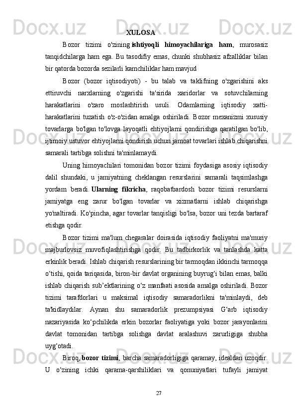                                        XULOSA
Bozor   tizimi   o'zining   ishtiyoqli   himoyachilariga   ham ,   murosasiz
tanqidchilarga  ham   ega.  Bu   tasodifiy  emas,  chunki  shubhasiz   afzalliklar  bilan
bir qatorda bozorda sezilarli kamchiliklar ham mavjud
Bozor   (bozor   iqtisodiyoti)   -   bu   talab   va   taklifning   o'zgarishini   aks
ettiruvchi   narxlarning   o'zgarishi   ta'sirida   xaridorlar   va   sotuvchilarning
harakatlarini   o'zaro   moslashtirish   usuli.   Odamlarning   iqtisodiy   xatti-
harakatlarini   tuzatish   o'z-o'zidan   amalga   oshiriladi.   Bozor   mexanizmi   xususiy
tovarlarga   bo'lgan   to'lovga  layoqatli   ehtiyojlarni   qondirishga   qaratilgan   bo'lib,
ijtimoiy ustuvor ehtiyojlarni qondirish uchun jamoat tovarlari ishlab chiqarishni
samarali tartibga solishni ta'minlamaydi.
Uning   himoyachilari   tomonidan   bozor   tizimi   foydasiga   asosiy   iqtisodiy
dalil   shundaki,   u   jamiyatning   cheklangan   resurslarini   samarali   taqsimlashga
yordam   beradi.   Ularning   fikricha ,   raqobatbardosh   bozor   tizimi   resurslarni
jamiyatga   eng   zarur   bo'lgan   tovarlar   va   xizmatlarni   ishlab   chiqarishga
yo'naltiradi.   Ko'pincha, agar tovarlar tanqisligi bo'lsa, bozor uni tezda bartaraf
etishga qodir.
Bozor   tizimi   ma'lum   chegaralar   doirasida   iqtisodiy   faoliyatni   ma'muriy
majburlovsiz   muvofiqlashtirishga   qodir.   Bu   tadbirkorlik   va   tanlashda   katta
erkinlik beradi. Ishlab chiqarish resurslarining bir tarmoqdan ikkinchi tarmoqqa
o‘tishi, qoida tariqasida, biron-bir davlat organining buyrug‘i bilan emas, balki
ishlab chiqarish  sub’ektlarining o‘z manfaati  asosida  amalga oshiriladi. Bozor
tizimi   tarafdorlari   u   maksimal   iqtisodiy   samaradorlikni   ta'minlaydi,   deb
ta'kidlaydilar.   Aynan   shu   samaradorlik   prezumpsiyasi   G‘arb   iqtisodiy
nazariyasida   ko‘pchilikda   erkin   bozorlar   faoliyatiga   yoki   bozor   jarayonlarini
davlat   tomonidan   tartibga   solishga   davlat   aralashuvi   zarurligiga   shubha
uyg‘otadi.
Biroq,   bozor tizimi , barcha samaradorligiga qaramay, idealdan uzoqdir.
U   o‘zining   ichki   qarama-qarshiliklari   va   qonuniyatlari   tufayli   jamiyat
27 