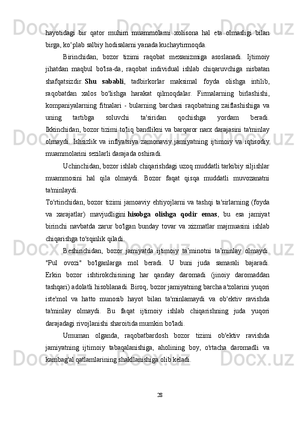 hayotidagi   bir   qator   muhim   muammolarni   xolisona   hal   eta   olmasligi   bilan
birga, ko‘plab salbiy hodisalarni yanada kuchaytirmoqda.
Birinchidan,   bozor   tizimi   raqobat   mexanizmiga   asoslanadi.   Ijtimoiy
jihatdan   maqbul   bo'lsa-da,   raqobat   individual   ishlab   chiqaruvchiga   nisbatan
shafqatsizdir.   Shu   sababli ,   tadbirkorlar   maksimal   foyda   olishga   intilib,
raqobatdan   xalos   bo'lishga   harakat   qilmoqdalar.   Firmalarning   birlashishi,
kompaniyalarning   fitnalari   -   bularning   barchasi   raqobatning   zaiflashishiga   va
uning   tartibga   soluvchi   ta'siridan   qochishga   yordam   beradi.
Ikkinchidan, bozor tizimi to'liq bandlikni va barqaror narx darajasini ta'minlay
olmaydi.   Ishsizlik   va   inflyatsiya   zamonaviy   jamiyatning   ijtimoiy   va   iqtisodiy
muammolarini sezilarli darajada oshiradi.
Uchinchidan, bozor ishlab chiqarishdagi uzoq muddatli tarkibiy siljishlar
muammosini   hal   qila   olmaydi.   Bozor   faqat   qisqa   muddatli   muvozanatni
ta'minlaydi.
To'rtinchidan, bozor  tizimi jamoaviy ehtiyojlarni  va tashqi  ta'sirlarning (foyda
va   xarajatlar)   mavjudligini   hisobga   olishga   qodir   emas ,   bu   esa   jamiyat
birinchi   navbatda   zarur   bo'lgan   bunday   tovar   va   xizmatlar   majmuasini   ishlab
chiqarishga to'sqinlik qiladi.
Beshinchidan,   bozor   jamiyatda   ijtimoiy   ta’minotni   ta’minlay   olmaydi.
"Pul   ovozi"   bo'lganlarga   mol   beradi.   U   buni   juda   samarali   bajaradi.
Erkin   bozor   ishtirokchisining   har   qanday   daromadi   (jinoiy   daromaddan
tashqari) adolatli hisoblanadi. Biroq, bozor jamiyatning barcha a'zolarini yuqori
iste'mol   va   hatto   munosib   hayot   bilan   ta'minlamaydi   va   ob'ektiv   ravishda
ta'minlay   olmaydi.   Bu   faqat   ijtimoiy   ishlab   chiqarishning   juda   yuqori
darajadagi rivojlanishi sharoitida mumkin bo'ladi.
Umuman   olganda,   raqobatbardosh   bozor   tizimi   ob'ektiv   ravishda
jamiyatning   ijtimoiy   tabaqalanishiga,   aholining   boy,   o'rtacha   daromadli   va
kambag'al qatlamlarining shakllanishiga olib keladi.
           
28 