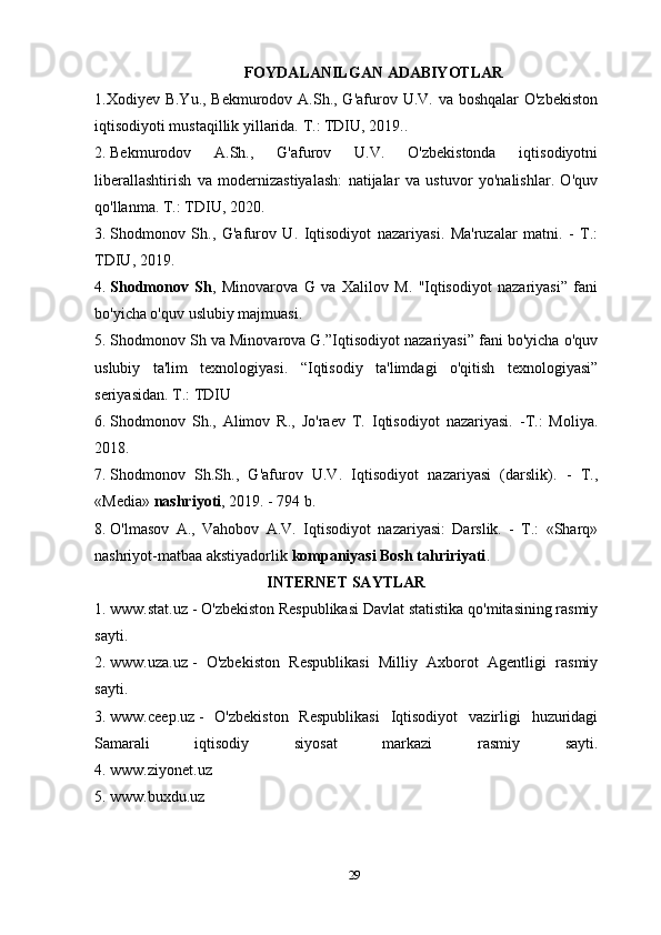 FOYDALANILGAN ADABIYOTLAR
1.Xodiyev B.Yu., Bekmurodov A.Sh., G'afurov U.V. va boshqalar  O'zbekiston
iqtisodiyoti mustaqillik yillarida. T.: TDIU, 2019..
2.   Bekmurodov   A.Sh.,   G'afurov   U.V.   O'zbekistonda   iqtisodiyotni
liberallashtirish   va   modernizastiyalash:   natijalar   va   ustuvor   yo'nalishlar.   O'quv
qo'llanma. T.: TDIU, 2020.
3.   Shodmonov   Sh.,   G'afurov   U.   Iqtisodiyot   nazariyasi.   Ma'ruzalar   matni.   -   T.:
TDIU, 2019.
4.   Shodmonov   Sh ,   Minovarova   G   va   Xalilov   M.   ''Iqtisodiyot   nazariyasi”   fani
bo'yicha o'quv uslubiy majmuasi.
5.   Shodmonov Sh va Minovarova G.”Iqtisodiyot nazariyasi” fani bo'yicha o'quv
uslubiy   ta'lim   texnologiyasi.   “Iqtisodiy   ta'limdagi   o'qitish   texnologiyasi”
seriyasidan. T.: TDIU
6.   Shodmonov   Sh.,   Alimov   R.,   Jo'raev   T.   Iqtisodiyot   nazariyasi.   -T.:   Moliya.
2018.
7.   Shodmonov   Sh.Sh.,   G'afurov   U.V.   Iqtisodiyot   nazariyasi   (darslik).   -   T.,
«Media»   nashriyoti , 2019. - 794 b.
8.   O'lmasov   A.,   Vahobov   A.V.   Iqtisodiyot   nazariyasi:   Darslik.   -   T.:   «Sharq»
nashriyot-matbaa akstiyadorlik   kompaniyasi Bosh tahririyati .
INTERNET SAYTLAR
1.   www.stat.uz   - O'zbekiston Respublikasi Davlat statistika qo'mitasining rasmiy
sayti.
2.   www.uza.uz   -   O'zbekiston   Respublikasi   Milliy   Axborot   Agentligi   rasmiy
sayti.
3.   www.ceep.uz   -   O'zbekiston   Respublikasi   Iqtisodiyot   vazirligi   huzuridagi
Samarali   iqtisodiy   siyosat   markazi   rasmiy   sayti.
4.   www.ziyonet.uz
5.   www.buxdu.uz
29 