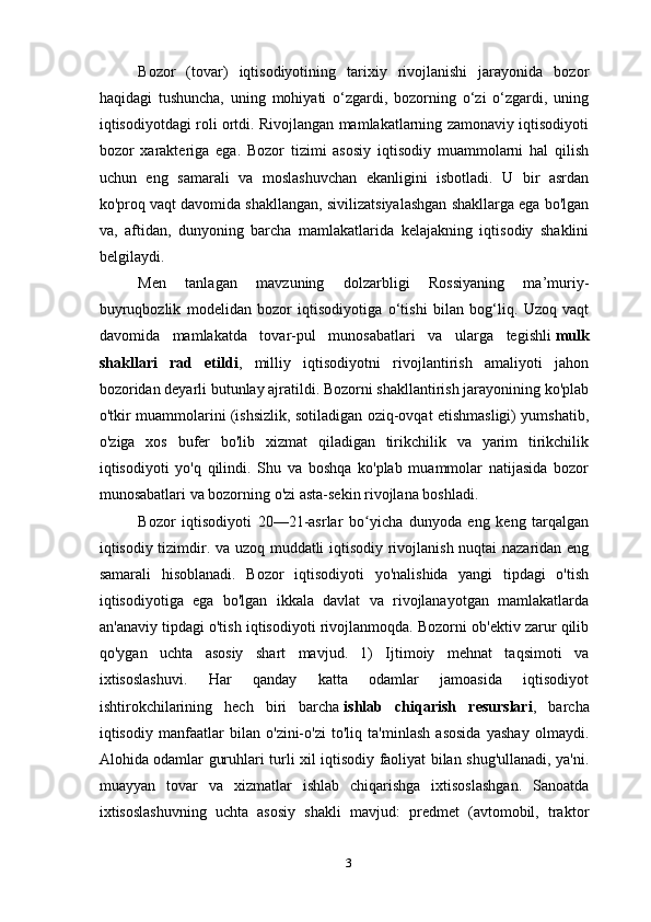 Bozor   (tovar)   iqtisodiyotining   tarixiy   rivojlanishi   jarayonida   bozor
haqidagi   tushuncha,   uning   mohiyati   o‘zgardi,   bozorning   o‘zi   o‘zgardi,   uning
iqtisodiyotdagi roli ortdi. Rivojlangan mamlakatlarning zamonaviy iqtisodiyoti
bozor   xarakteriga   ega.   Bozor   tizimi   asosiy   iqtisodiy   muammolarni   hal   qilish
uchun   eng   samarali   va   moslashuvchan   ekanligini   isbotladi.   U   bir   asrdan
ko'proq vaqt davomida shakllangan, sivilizatsiyalashgan shakllarga ega bo'lgan
va,   aftidan,   dunyoning   barcha   mamlakatlarida   kelajakning   iqtisodiy   shaklini
belgilaydi.
Men   tanlagan   mavzuning   dolzarbligi   Rossiyaning   ma’muriy-
buyruqbozlik   modelidan   bozor   iqtisodiyotiga   o‘tishi   bilan   bog‘liq.   Uzoq   vaqt
davomida   mamlakatda   tovar-pul   munosabatlari   va   ularga   tegishli   mulk
shakllari   rad   etildi ,   milliy   iqtisodiyotni   rivojlantirish   amaliyoti   jahon
bozoridan deyarli butunlay ajratildi. Bozorni shakllantirish jarayonining ko'plab
o'tkir muammolarini (ishsizlik, sotiladigan oziq-ovqat etishmasligi) yumshatib,
o'ziga   xos   bufer   bo'lib   xizmat   qiladigan   tirikchilik   va   yarim   tirikchilik
iqtisodiyoti   yo'q   qilindi.   Shu   va   boshqa   ko'plab   muammolar   natijasida   bozor
munosabatlari va bozorning o'zi asta-sekin rivojlana boshladi.
Bozor   iqtisodiyoti   20—21-asrlar   bo yicha   dunyoda   eng   keng   tarqalganʻ
iqtisodiy tizimdir. va uzoq muddatli iqtisodiy rivojlanish nuqtai  nazaridan eng
samarali   hisoblanadi.   Bozor   iqtisodiyoti   yo'nalishida   yangi   tipdagi   o'tish
iqtisodiyotiga   ega   bo'lgan   ikkala   davlat   va   rivojlanayotgan   mamlakatlarda
an'anaviy tipdagi o'tish iqtisodiyoti rivojlanmoqda. Bozorni ob'ektiv zarur qilib
qo'ygan   uchta   asosiy   shart   mavjud.   1)   Ijtimoiy   mehnat   taqsimoti   va
ixtisoslashuvi.   Har   qanday   katta   odamlar   jamoasida   iqtisodiyot
ishtirokchilarining   hech   biri   barcha   ishlab   chiqarish   resurslari ,   barcha
iqtisodiy   manfaatlar   bilan   o'zini-o'zi   to'liq   ta'minlash   asosida   yashay   olmaydi.
Alohida odamlar guruhlari turli xil iqtisodiy faoliyat bilan shug'ullanadi, ya'ni.
muayyan   tovar   va   xizmatlar   ishlab   chiqarishga   ixtisoslashgan.   Sanoatda
ixtisoslashuvning   uchta   asosiy   shakli   mavjud:   predmet   (avtomobil,   traktor
3 