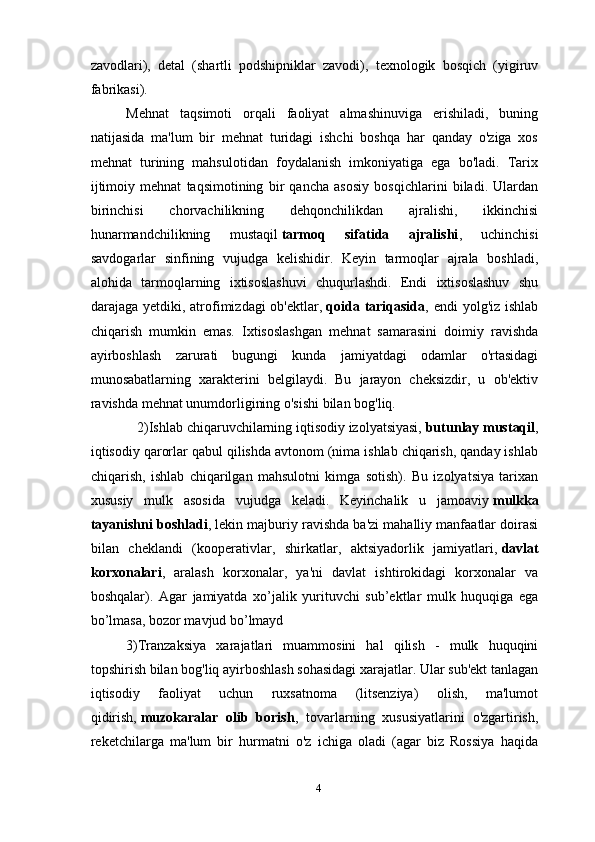 zavodlari),   detal   (shartli   podshipniklar   zavodi),   texnologik   bosqich   (yigiruv
fabrikasi).
Mehnat   taqsimoti   orqali   faoliyat   almashinuviga   erishiladi,   buning
natijasida   ma'lum   bir   mehnat   turidagi   ishchi   boshqa   har   qanday   o'ziga   xos
mehnat   turining   mahsulotidan   foydalanish   imkoniyatiga   ega   bo'ladi.   Tarix
ijtimoiy   mehnat   taqsimotining   bir   qancha   asosiy   bosqichlarini   biladi.   Ulardan
birinchisi   chorvachilikning   dehqonchilikdan   ajralishi,   ikkinchisi
hunarmandchilikning   mustaqil   tarmoq   sifatida   ajralishi ,   uchinchisi
savdogarlar   sinfining   vujudga   kelishidir.   Keyin   tarmoqlar   ajrala   boshladi,
alohida   tarmoqlarning   ixtisoslashuvi   chuqurlashdi.   Endi   ixtisoslashuv   shu
darajaga yetdiki, atrofimizdagi  ob'ektlar,   qoida tariqasida , endi  yolg'iz ishlab
chiqarish   mumkin   emas.   Ixtisoslashgan   mehnat   samarasini   doimiy   ravishda
ayirboshlash   zarurati   bugungi   kunda   jamiyatdagi   odamlar   o'rtasidagi
munosabatlarning   xarakterini   belgilaydi.   Bu   jarayon   cheksizdir,   u   ob'ektiv
ravishda mehnat unumdorligining o'sishi bilan bog'liq.
   2)Ishlab chiqaruvchilarning iqtisodiy izolyatsiyasi,   butunlay mustaqil ,
iqtisodiy qarorlar qabul qilishda avtonom (nima ishlab chiqarish, qanday ishlab
chiqarish,   ishlab   chiqarilgan   mahsulotni   kimga   sotish).   Bu   izolyatsiya   tarixan
xususiy   mulk   asosida   vujudga   keladi.   Keyinchalik   u   jamoaviy   mulkka
tayanishni boshladi , lekin majburiy ravishda ba'zi mahalliy manfaatlar doirasi
bilan   cheklandi   (kooperativlar,   shirkatlar,   aktsiyadorlik   jamiyatlari,   davlat
korxonalari ,   aralash   korxonalar,   ya'ni   davlat   ishtirokidagi   korxonalar   va
boshqalar).   Agar   jamiyatda   xo’jalik   yurituvchi   sub’ektlar   mulk   huquqiga   ega
bo’lmasa, bozor mavjud bo’lmayd
3)Tranzaksiya   xarajatlari   muammosini   hal   qilish   -   mulk   huquqini
topshirish bilan bog'liq ayirboshlash sohasidagi xarajatlar. Ular sub'ekt tanlagan
iqtisodiy   faoliyat   uchun   ruxsatnoma   (litsenziya)   olish,   ma'lumot
qidirish,   muzokaralar   olib   borish ,   tovarlarning   xususiyatlarini   o'zgartirish,
reketchilarga   ma'lum   bir   hurmatni   o'z   ichiga   oladi   (agar   biz   Rossiya   haqida
4 