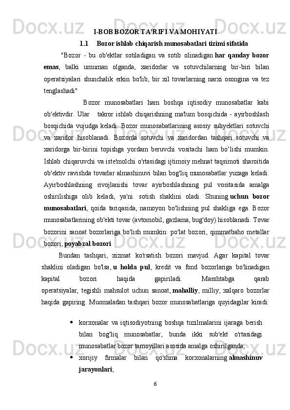 I-BOB BOZOR TA’RIFI VA MOHIYATI
1.1 Bozor ishlab chiqarish munosabatlari tizimi sifatida
"Bozor   -   bu   ob'ektlar   sotiladigan   va   sotib   olinadigan   har   qanday   bozor
emas ,   balki   umuman   olganda,   xaridorlar   va   sotuvchilarning   bir-biri   bilan
operatsiyalari   shunchalik   erkin   bo'lib,   bir   xil   tovarlarning   narxi   osongina   va   tez
tenglashadi" 
          Bozor   munosabatlari   ham   boshqa   iqtisodiy   munosabatlar   kabi
ob'ektivdir.   Ular       takror   ishlab   chiqarishning   ma'lum   bosqichida   -   ayirboshlash
bosqichida   vujudga   keladi.   Bozor   munosabatlarining   asosiy   subyektlari   sotuvchi
va   xaridor   hisoblanadi.   Bozorda   sotuvchi   va   xaridordan   tashqari   sotuvchi   va
xaridorga   bir-birini   topishga   yordam   beruvchi   vositachi   ham   bo‘lishi   mumkin.
Ishlab chiqaruvchi va iste'molchi  o'rtasidagi  ijtimoiy mehnat taqsimoti sharoitida
ob'ektiv  ravishda  tovarlar  almashinuvi  bilan  bog'liq munosabatlar  yuzaga  keladi.
Ayirboshlashning   rivojlanishi   tovar   ayirboshlashning   pul   vositasida   amalga
oshirilishiga   olib   keladi,   ya'ni.   sotish   shaklini   oladi.   Shuning   uchun   bozor
munosabatlari ,   qoida   tariqasida,   namoyon   bo'lishning   pul   shakliga   ega.   Bozor
munosabatlarining ob'ekti tovar (avtomobil, gazlama, bug'doy) hisoblanadi. Tovar
bozorini   sanoat   bozorlariga   bo'lish   mumkin:   po'lat   bozori,   qimmatbaho   metallar
bozori,   poyabzal bozori
Bundan   tashqari,   xizmat   ko'rsatish   bozori   mavjud.   Agar   kapital   tovar
shaklini   oladigan   bo'lsa,   u   holda   pul ,   kredit   va   fond   bozorlariga   bo'linadigan
kapital   bozori   haqida   gapiriladi.   Masshtabga   qarab
operatsiyalar,   tegishli   mahsulot   uchun   sanoat,   mahalliy ,   milliy,   xalqaro   bozorlar
haqida   gapiring.   Muomaladan   tashqari   bozor   munosabatlariga   quyidagilar   kiradi:
 korxonalar   va   iqtisodiyotning   boshqa   tuzilmalarini   ijaraga   berish
bilan   bog'liq   munosabatlar,   bunda   ikki   sub'ekt   o'rtasidagi
munosabatlar bozor tamoyillari asosida amalga oshirilganda;
 xorijiy   firmalar   bilan   qo'shma   korxonalarning   almashinuv
jarayonlari ;
6 