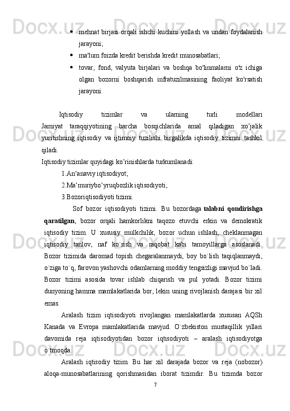  mehnat birjasi  orqali ishchi  kuchini  yollash  va undan foydalanish
jarayoni;
 ma'lum foizda kredit berishda kredit munosabatlari;
 tovar,   fond,   valyuta   birjalari   va   boshqa   bo'linmalarni   o'z   ichiga
olgan   bozorni   boshqarish   infratuzilmasining   faoliyat   ko'rsatish
jarayoni.
Iqtisodiy   tizimlar   va   ularning   turli   modellari
Jamiyat   taraqqiyotining   barcha   bosqichlarida   amal   qiladigan   xo’jalik
yuritishning   iqtisodiy   va   ijtimoiy   tuzilishi   birgalikda   iqtisodiy   tizimni   tashkil
qiladi.
Iqtisodiy tizimlar quyidagi ko’rinishlarda turkumlanadi:
1.An‘anaviy iqtisodiyot;
2.Ma‘muriybo’yruqbozlik iqtisodiyoti;
3.Bozoriqtisodiyoti tizimi.
      Sof   bozor   iqtisodiyoti   tizimi.   Bu   bozordaga   talabni   qondirishga
qaratilgan ,   bozor   orqali   hamkorlikni   taqozo   etuvchi   erkin   va   demokratik
iqtisodiy   tizim.   U   xususiy   mulkchilik,   bozor   uchun   ishlash,   cheklanmagan
iqtisodiy   tanlov,   naf   ko`rish   va   raqobat   kabi   tamoyillarga   asoslanadi.
Bozor   tizimida   daromad   topish   chegaralanmaydi,   boy   bo`lish   taqiqlanmaydi,
o`ziga to`q, farovon yashovchi odamlarning moddiy tengsizligi mavjud bo`ladi.
Bozor   tizimi   asosida   tovar   ishlab   chiqarish   va   pul   yotadi.   Bozor   tizimi
dunyoning hamma mamlakatlarida bor, lekin uning rivojlanish darajasi  bir  xil
emas.
Aralash   tizim   iqtisodiyoti   rivojlangan   mamlakatlarda   xususan   AQSh
Kanada   va   Evropa   mamlakatlarida   mavjud.   O`zbekiston   mustaqillik   yillari
davomida   reja   iqtisodiyotidan   bozor   iqtisodiyoti   –   aralash   iqtisodiyotga
o`tmoqda.
Aralash   iqtisodiy   tizim.   Bu   har   xil   darajada   bozor   va   reja   (nobozor)
aloqa-munosabatlarining   qorishmasidan   iborat   tizimdir.   Bu   tizimda   bozor
7 