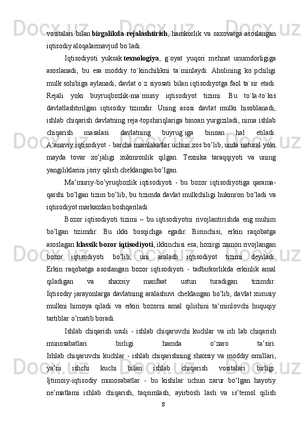 vositalari   bilan   birgalikda   rejalashtirish ,  hamkorlik  va   saxovatga   asoslangan
iqtisodiy aloqalarmavjud bo`ladi.
Iqtisodiyoti   yuksak   texnologiya ,   g`oyat   yuqori   mehnat   unumdorligiga
asoslanadi,   bu   esa   moddiy   to`kinchilikni   ta`minlaydi.   Aholining   ko`pchiligi
mulk sohibiga aylanadi, davlat o`z siyosati bilan iqtisodiyotga faol ta`sir etadi.
Rejali   yoki   buyruqbozlik-ma`muriy   iqtisodiyot   tizimi.   Bu   to`la-to`kis
davlatlashtirilgan   iqtisodiy   tizimdir.   Uning   asosi   davlat   mulki   hisoblanadi,
ishlab chiqarish davlatning reja-topshiriqlariga binoan yurgiziladi, nima ishlab
chiqarish   masalasi   davlatning   buyrug`iga   binoan   hal   etiladi.
A‘anaviy iqtisodiyot - barcha mamlakatlar uchun xos bo’lib, unda natural yoki
mayda   tovar   xo’jaligi   xukmronlik   qilgan.   Texnika   taraqqiyoti   va   uning
yangiliklarini joriy qilish cheklangan bo’lgan.
Ma‘muriy-bo’yruqbozlik   iqtisodiyoti   -   bu   bozor   iqtisodiyotiga   qarama-
qarshi bo’lgan tizim bo’lib, bu tizimda davlat mulkchiligi hukmron bo’ladi va
iqtisodiyot markazdan boshqariladi.
Bozor   iqtisodiyoti   tizimi   –   bu   iqtisodiyotni   rivojlantirishda   eng   muhim
bo’lgan   tizimdir.   Bu   ikki   bosqichga   egadir.   Birinchisi,   erkin   raqobatga
asoslagan   klassik bozor iqtisodiyoti , ikkinchisi esa, hozirgi zamon rivojlangan
bozor   iqtisodiyoti   bo’lib,   uni   aralash   iqtisodiyot   tizimi   deyiladi.
Erkin   raqobatga   asoslangan   bozor   iqtisodiyoti   -   tadbirkorlikda   erkinlik   amal
qiladigan   va   shaxsiy   manfaat   ustun   turadigan   tizimdir.
Iqtisodiy jarayonlarga davlatning aralashuvi  cheklangan bo’lib, davlat xususiy
mulkni   himoya   qiladi   va   erkin   bozorni   amal   qilishini   ta‘minlovchi   huquqiy
tartiblar o’rnatib boradi.
Ishlab   chiqarish   usuli   -   ishlab   chiqaruvchi   kuchlar   va   ish   lab   chiqarish
munosabatlari   birligi   hamda   o‘zaro   ta’siri.
Ishlab  chiqaruvchi   kuchlar   -   ishlab   chiqarishning   shaxsiy   va  moddiy   omillari,
ya’ni   ishchi   kuchi   bilan   ishlab   chiqarish   vositalari   birligi.
Ijtimoiy-iqtisodiy   munosabatlar   -   bu   kishilar   uchun   zarur   bo‘lgan   hayotiy
ne’matlami   ishlab   chiqarish,   taqsimlash,   ayirbosh   lash   va   is’temol   qilish
8 