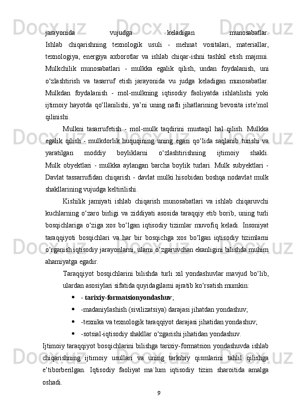 jarayonida   vujudga   keladigan   munosabatlar.
Ishlab   chiqarishning   texnologik   usuli   -   mehnat   vositalari,   materiallar,
texnologiya,   energiya   axborotlar   va   ishlab   chiqar-ishni   tashkil   etish   majmui.
Mulkchilik   munosabatlari   -   mulkka   egalik   qilish,   undan   foydalanish,   uni
o‘zlashtirish   va   tasarruf   etish   jarayonida   vu   judga   keladigan   munosabatlar.
Mulkdan   foydalanish   -   mol-mulkning   iqtisodiy   faoliyatda   ishlatilishi   yoki
ijtimoiy   hayotda   qo‘llanilishi,   ya’ni   uning   nafli   jihatlarining   bevosita   iste’mol
qilinishi.
Mulkni   tasarrufetish   -   mol-mulk   taqdirini   mustaqil   hal   qilish.   Mulkka
egalik   qilish   -   mulkdorlik   huquqining   uning   egasi   qo‘lida   saqlanib   turishi   va
yaratilgan   moddiy   boyliklarni   o‘zlashtirishning   ijtimoiy   shakli.
Mulk   obyektlari   -   mulkka   aylangan   barcha   boylik   turlari.   Mulk   subyektlari   -
Davlat  tassarrufidan chiqarish -  davlat  mulki  hisobidan boshqa  nodavlat  mulk
shakllarining vujudga keltirilishi.
Kishilik   jamiyati   ishlab   chiqarish   munosabatlari   va   ishlab   chiqaruvchi
kuchlarning   o‘zaro   birligi   va   ziddiyati   asosida   taraqqiy   etib   borib,   uning   turli
bosqichlariga   o‘ziga   xos   bo‘lgan   iqtisodiy   tizimlar   muvofiq   keladi.   Insoniyat
taraqqiyoti   bosqichlari   va   har   bir   bosqichga   xos   bo‘lgan   iqtisodiy   tizimlarni
o‘rganish iqtisodiy jarayonlarni, ularni o‘zgaruvchan ekanligini bilishda muhim
ahamiyatga egadir.
Taraqqiyot   bosqichlarini   bilishda   turli   xil   yondashuvlar   mavjud   bo‘lib,
ulardan asosiylari sifatida quyidagilarni ajratib ko‘rsatish mumkin:
 -   tarixiy-formatsionyondashuv ;
 -madaniylashish (sivilizatsiya) darajasi jihatdan yondashuv;
 -texnika va texnologik taraqqiyot darajasi jihatidan yondashuv;
 -sotsial-iqtisodiy shakllar o‘zgarishi jihatidan yondashuv.
Ijtimoiy taraqqiyot bosqichlarini bilishga tarixiy-formatsion yondashuvda ishlab
chiqarishning   ijtimoiy   usullari   va   uning   tarkibiy   qismlarini   tahlil   qilishga
e’tiborberilgan.   Iqtisodiy   faoliyat   ma`lum   iqtisodiy   tizim   sharoitida   amalga
oshadi.
9 